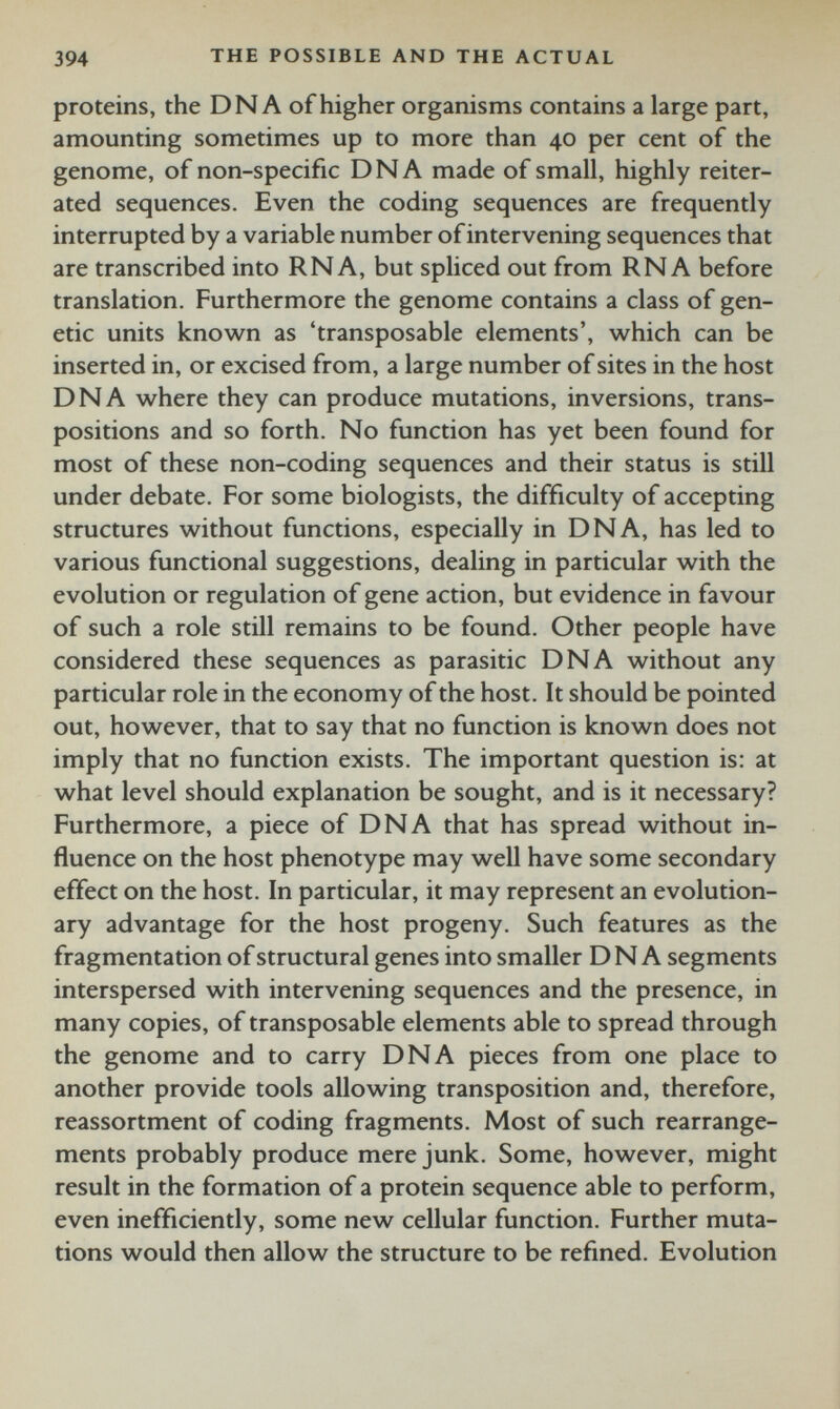 proteins, the DN A of higher organisms contains a large part, amounting sometimes up to more than 40 per cent of the genome, of non-specific DNA made of small, highly reiter ated sequences. Even the coding sequences are frequently interrupted by a variable number of intervening sequences that are transcribed into RNA, but spliced out from RNA before translation. Furthermore the genome contains a class of gen etic units known as ‘transposable elements’, which can be inserted in, or excised from, a large number of sites in the host DNA where they can produce mutations, inversions, trans positions and so forth. No function has yet been found for most of these non-coding sequences and their status is still under debate. For some biologists, the difficulty of accepting structures without functions, especially in DNA, has led to various functional suggestions, dealing in particular with the evolution or regulation of gene action, but evidence in favour of such a role still remains to be found. Other people have considered these sequences as parasitic DNA without any particular role in the economy of the host. It should be pointed out, however, that to say that no function is known does not imply that no function exists. The important question is: at what level should explanation be sought, and is it necessary? Furthermore, a piece of DNA that has spread without in fluence on the host phenotype may well have some secondary effect on the host. In particular, it may represent an evolution ary advantage for the host progeny. Such features as the fragmentation of structural genes into smaller DNA segments interspersed with intervening sequences and the presence, in many copies, of transposable elements able to spread through the genome and to carry DNA pieces from one place to another provide tools allowing transposition and, therefore, reassortment of coding fragments. Most of such rearrange ments probably produce mere junk. Some, however, might result in the formation of a protein sequence able to perform, even inefficiently, some new cellular function. Further muta tions would then allow the structure to be refined. Evolution