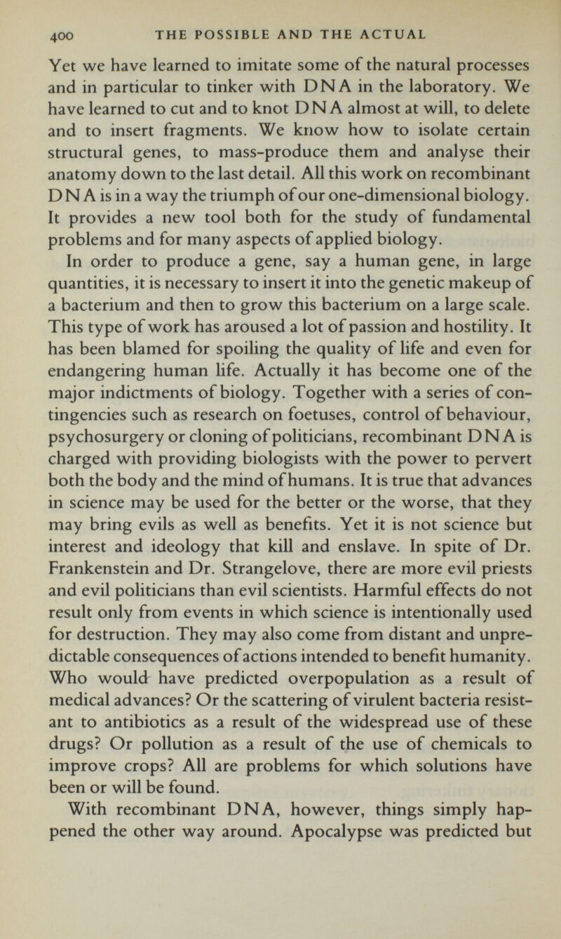 Yet we have learned to imitate some of the natural processes and in particular to tinker with DNA in the laboratory. We have learned to cut and to knot DNA almost at will, to delete and to insert fragments. We know how to isolate certain structural genes, to mass-produce them and analyse their anatomy down to the last detail. All this work on recombinant D N A is in a way the triumph of our one-dimensional biology. It provides a new tool both for the study of fundamental problems and for many aspects of applied biology. In order to produce a gene, say a human gene, in large quantities, it is necessary to insert it into the genetic makeup of a bacterium and then to grow this bacterium on a large scale. This type of work has aroused a lot of passion and hostility. It has been blamed for spoiling the quality of life and even for endangering human life. Actually it has become one of the major indictments of biology. Together with a series of con tingencies such as research on foetuses, control of behaviour, psychosurgery or cloning of politicians, recombinant DN A is charged with providing biologists with the power to pervert both the body and the mind of humans. It is true that advances in science may be used for the better or the worse, that they may bring evils as well as benefits. Yet it is not science but interest and ideology that kill and enslave. In spite of Dr. Frankenstein and Dr. Strangelove, there are more evil priests and evil politicians than evil scientists. Harmful effects do not result only from events in which science is intentionally used for destruction. They may also come from distant and unpre dictable consequences of actions intended to benefit humanity. Who would have predicted overpopulation as a result of medical advances? Or the scattering of virulent bacteria resist ant to antibiotics as a result of the widespread use of these drugs? Or pollution as a result of the use of chemicals to improve crops? All are problems for which solutions have been or will be found. With recombinant DNA, however, things simply hap pened the other way around. Apocalypse was predicted but