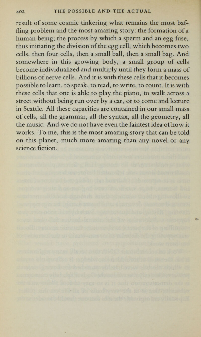 result of some cosmic tinkering what remains the most baf fling problem and the most amazing story: the formation of a human being; the process by which a sperm and an egg fuse, thus initiating the division of the egg cell, which becomes two cells, then four cells, then a small ball, then a small bag. And somewhere in this growing body, a small group of cells become individualized and multiply until they form a mass of billions of nerve cells. And it is with these cells that it becomes possible to learn, to speak, to read, to write, to count. It is with these cells that one is able to play the piano, to walk across a street without being run over by a car, or to come and lecture in Seattle. All these capacities are contained in our small mass of cells, all the grammar, all the syntax, all the geometry, all the music. And we do not have even the faintest idea of how it works. To me, this is the most amazing story that can be told on this planet, much more amazing than any novel or any science fiction.
