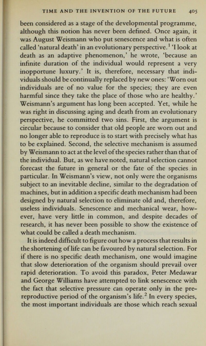 been considered as a stage of the developmental programme, although this notion has never been defined. Once again, it was August Weismann who put senescence and what is often called ‘natural death’ in an evolutionary perspective. 1 ‘I look at death as an adaptive phenomenon,’ he wrote, ‘because an infinite duration of the individual would represent a very inopportune luxury.’ It is, therefore, necessary that indi viduals should be continually replaced by new ones: ‘Worn out individuals are of no value for the species; they are even harmful since they take the place of those who are healthy. ’ Weismann’s argument has long been accepted. Yet, while he was right in discussing aging and death from an evolutionary perspective, he committed two sins. First, the argument is circular because to consider that old people are worn out and no longer able to reproduce is to start with precisely what has to be explained. Second, the selective mechanism is assumed by Weismann to act at the level of the species rather than that of the individual. But, as we have noted, natural selection cannot forecast the future in general or the fate of the species in particular. In Weismann’s view, not only were the organisms subject to an inevitable decline, similar to the degradation of machines, but in addition a specific death mechanism had been designed by natural selection to eliminate old and, therefore, useless individuals. Senescence and mechanical wear, how ever, have very little in common, and despite decades of research, it has never been possible to show the existence of what could be called a death mechanism. It is indeed difficult to figure out how a process that results in the shortening of life can be favoured by natural selection. For if there is no specific death mechanism, one would imagine that slow deterioration of the organism should prevail over rapid deterioration. To avoid this paradox, Peter Medawar and George Williams have attempted to link senescence with the fact that selective pressure can operate only in the pre- reproductive period of the organism’s life. 2 In every species, the most important individuals are those which reach sexual