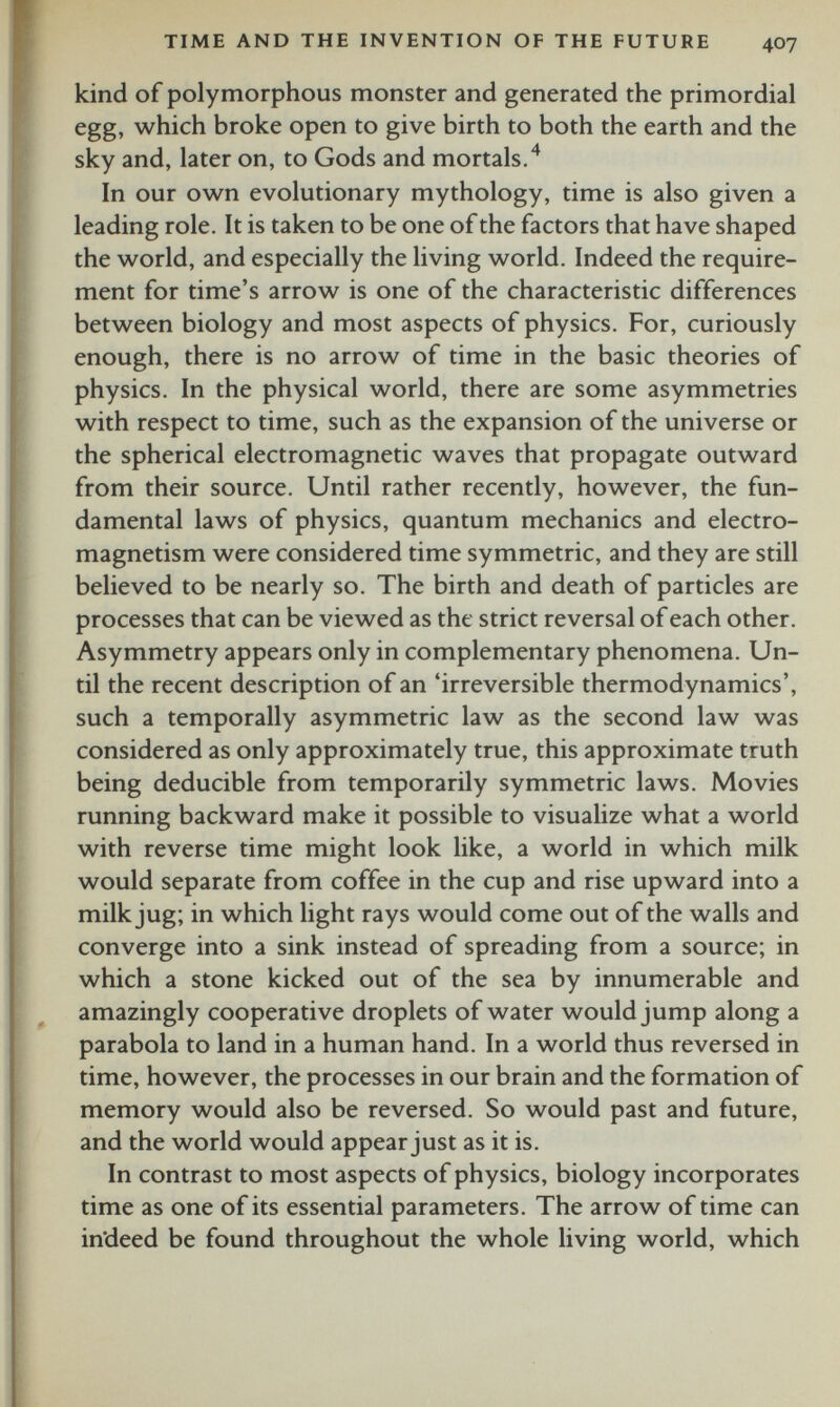 kind of polymorphous monster and generated the primordial egg, which broke open to give birth to both the earth and the sky and, later on, to Gods and mortals. 4 In our own evolutionary mythology, time is also given a leading role. It is taken to be one of the factors that have shaped the world, and especially the living world. Indeed the require ment for time’s arrow is one of the characteristic differences between biology and most aspects of physics. For, curiously enough, there is no arrow of time in the basic theories of physics. In the physical world, there are some asymmetries with respect to time, such as the expansion of the universe or the spherical electromagnetic waves that propagate outward from their source. Until rather recently, however, the fun damental laws of physics, quantum mechanics and electro magnetism were considered time symmetric, and they are still believed to be nearly so. The birth and death of particles are processes that can be viewed as the strict reversal of each other. Asymmetry appears only in complementary phenomena. Un til the recent description of an ‘irreversible thermodynamics’, such a temporally asymmetric law as the second law was considered as only approximately true, this approximate truth being deducible from temporarily symmetric laws. Movies running backward make it possible to visualize what a world with reverse time might look like, a world in which milk would separate from coffee in the cup and rise upward into a milk jug; in which light rays would come out of the walls and converge into a sink instead of spreading from a source; in which a stone kicked out of the sea by innumerable and amazingly cooperative droplets of water would jump along a parabola to land in a human hand. In a world thus reversed in time, however, the processes in our brain and the formation of memory would also be reversed. So would past and future, and the world would appear just as it is. In contrast to most aspects of physics, biology incorporates time as one of its essential parameters. The arrow of time can indeed be found throughout the whole living world, which