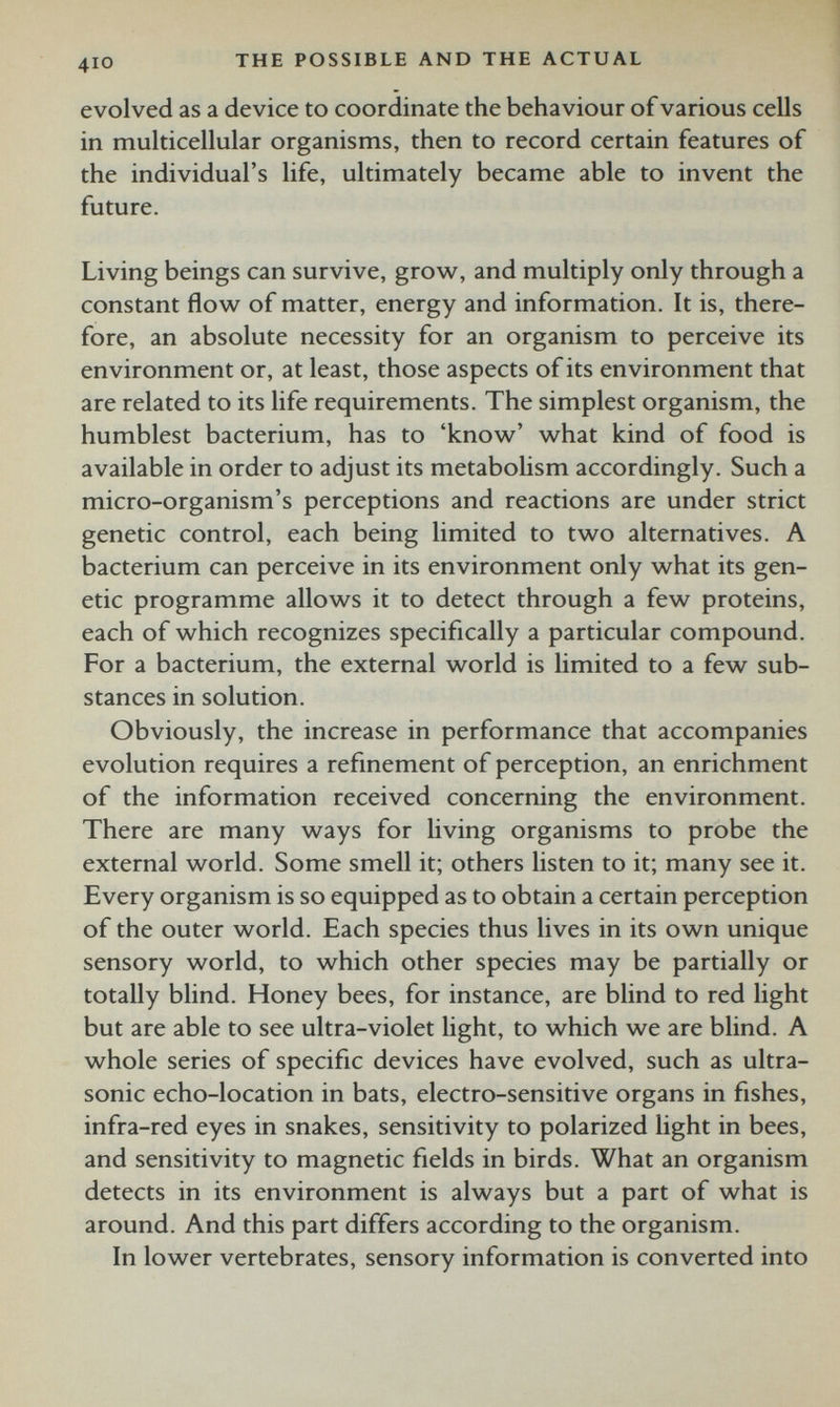 evolved as a device to coordinate the behaviour of various cells in multicellular organisms, then to record certain features of the individual’s life, ultimately became able to invent the future. Living beings can survive, grow, and multiply only through a constant flow of matter, energy and information. It is, there fore, an absolute necessity for an organism to perceive its environment or, at least, those aspects of its environment that are related to its life requirements. The simplest organism, the humblest bacterium, has to ‘know’ what kind of food is available in order to adjust its metabolism accordingly. Such a micro-organism’s perceptions and reactions are under strict genetic control, each being limited to two alternatives. A bacterium can perceive in its environment only what its gen etic programme allows it to detect through a few proteins, each of which recognizes specifically a particular compound. For a bacterium, the external world is limited to a few sub stances in solution. Obviously, the increase in performance that accompanies evolution requires a refinement of perception, an enrichment of the information received concerning the environment. There are many ways for living organisms to probe the external world. Some smell it; others listen to it; many see it. Every organism is so equipped as to obtain a certain perception of the outer world. Each species thus lives in its own unique sensory world, to which other species may be partially or totally blind. Honey bees, for instance, are blind to red light but are able to see ultra-violet light, to which we are blind. A whole series of specific devices have evolved, such as ultra sonic echo-location in bats, electro-sensitive organs in fishes, infra-red eyes in snakes, sensitivity to polarized light in bees, and sensitivity to magnetic fields in birds. What an organism detects in its environment is always but a part of what is around. And this part differs according to the organism. In lower vertebrates, sensory information is converted into