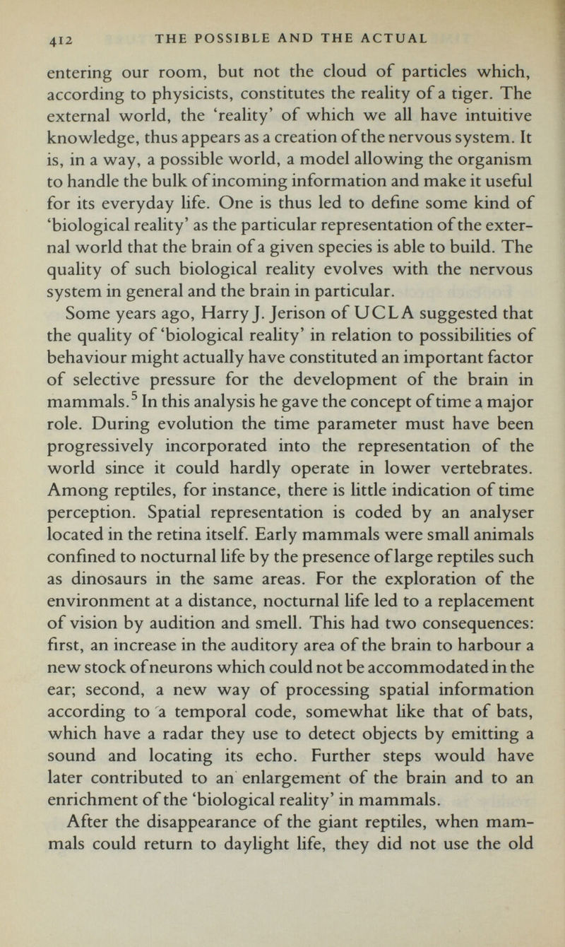 entering our room, but not the cloud of particles which, according to physicists, constitutes the reality of a tiger. The external world, the ‘reality’ of which we all have intuitive knowledge, thus appears as a creation of the nervous system. It is, in a way, a possible world, a model allowing the organism to handle the bulk of incoming information and make it useful for its everyday life. One is thus led to define some kind of ‘biological reality’ as the particular representation of the exter nal world that the brain of a given species is able to build. The quality of such biological reality evolves with the nervous system in general and the brain in particular. Some years ago, Harry J. Jerison of UCLA suggested that the quality of ‘biological reality’ in relation to possibilities of behaviour might actually have constituted an important factor of selective pressure for the development of the brain in mammals. 5 In this analysis he gave the concept of time a major role. During evolution the time parameter must have been progressively incorporated into the representation of the world since it could hardly operate in lower vertebrates. Among reptiles, for instance, there is little indication of time perception. Spatial representation is coded by an analyser located in the retina itself. Early mammals were small animals confined to nocturnal life by the presence of large reptiles such as dinosaurs in the same areas. For the exploration of the environment at a distance, nocturnal life led to a replacement of vision by audition and smell. This had two consequences: first, an increase in the auditory area of the brain to harbour a new stock of neurons which could not be accommodated in the ear; second, a new way of processing spatial information according to a temporal code, somewhat like that of bats, which have a radar they use to detect objects by emitting a sound and locating its echo. Further steps would have later contributed to an enlargement of the brain and to an enrichment of the ‘biological reality’ in mammals. After the disappearance of the giant reptiles, when mam mals could return to daylight life, they did not use the old