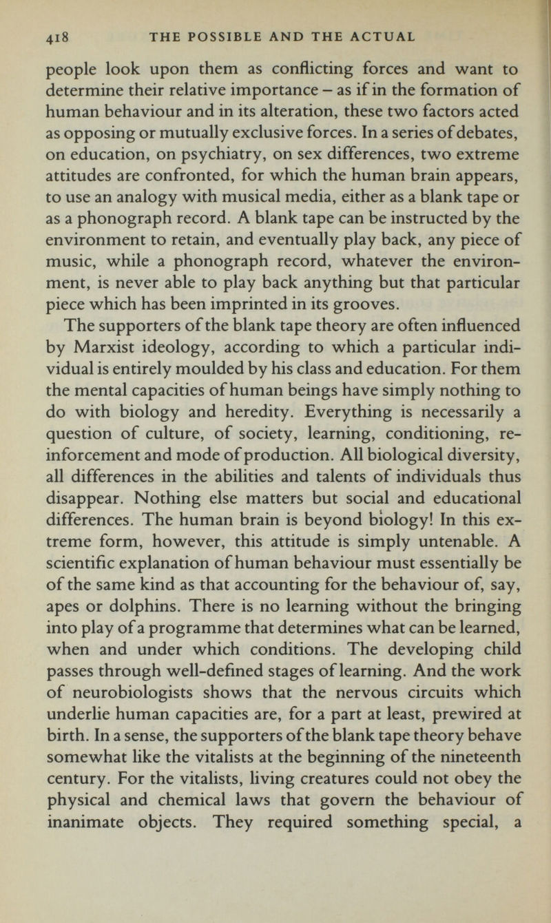 418 the possible and the actual people look upon them as conflicting forces and want to determine their relative importance - as if in the formation of human behaviour and in its alteration, these two factors acted as opposing or mutually exclusive forces. In a series of debates, on education, on psychiatry, on sex differences, two extreme attitudes are confronted, for which the human brain appears, to use an analogy with musical media, either as a blank tape or as a phonograph record. A blank tape can be instructed by the environment to retain, and eventually play back, any piece of music, while a phonograph record, whatever the environ ment, is never able to play back anything but that particular piece which has been imprinted in its grooves. The supporters of the blank tape theory are often influenced by Marxist ideology, according to which a particular indi vidual is entirely moulded by his class and education. For them the mental capacities of human beings have simply nothing to do with biology and heredity. Everything is necessarily a question of culture, of society, learning, conditioning, re inforcement and mode of production. All biological diversity, all differences in the abilities and talents of individuals thus disappear. Nothing else matters but social and educational differences. The human brain is beyond biology! In this ex treme form, however, this attitude is simply untenable. A scientific explanation of human behaviour must essentially be of the same kind as that accounting for the behaviour of, say, apes or dolphins. There is no learning without the bringing into play of a programme that determines what can be learned, when and under which conditions. The developing child passes through well-defined stages of learning. And the work of neurobiologists shows that the nervous circuits which underlie human capacities are, for a part at least, prewired at birth. In a sense, the supporters of the blank tape theory behave somewhat like the vitalists at the beginning of the nineteenth century. For the vitalists, living creatures could not obey the physical and chemical laws that govern the behaviour of inanimate objects. They required something special, a