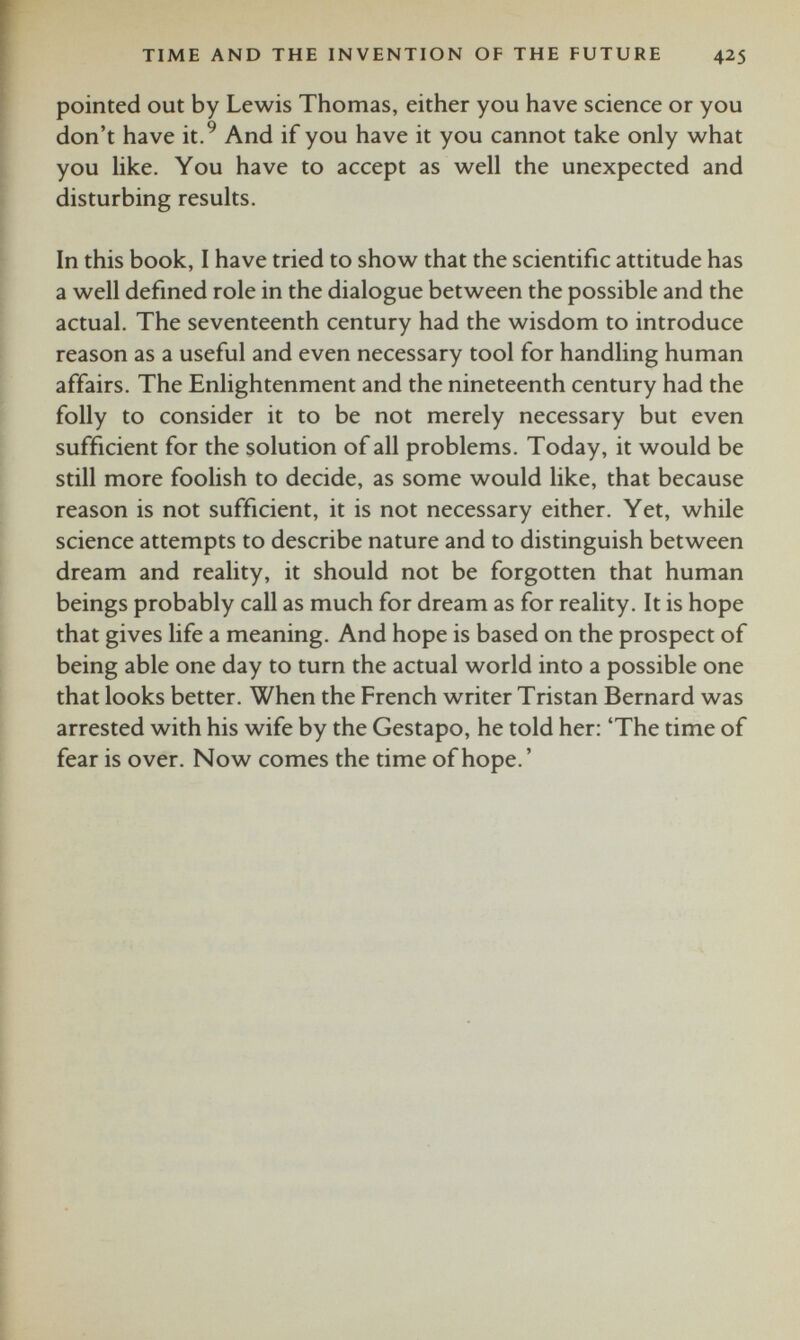 pointed out by Lewis Thomas, either you have science or you don’t have it. 9 And if you have it you cannot take only what you like. You have to accept as well the unexpected and disturbing results. In this book, I have tried to show that the scientific attitude has a well defined role in the dialogue between the possible and the actual. The seventeenth century had the wisdom to introduce reason as a useful and even necessary tool for handling human affairs. The Enlightenment and the nineteenth century had the folly to consider it to be not merely necessary but even sufficient for the solution of all problems. Today, it would be still more foolish to decide, as some would like, that because reason is not sufficient, it is not necessary either. Yet, while science attempts to describe nature and to distinguish between dream and reality, it should not be forgotten that human beings probably call as much for dream as for reality. It is hope that gives life a meaning. And hope is based on the prospect of being able one day to turn the actual world into a possible one that looks better. When the French writer Tristan Bernard was arrested with his wife by the Gestapo, he told her: ‘The time of fear is over. Now comes the time of hope.’