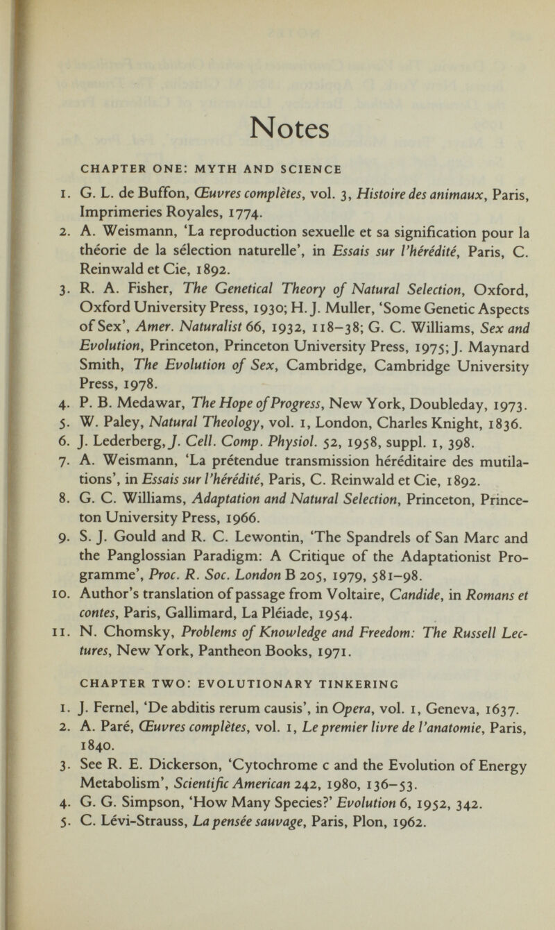 Notes CHAPTER one: myth and science 1. G. L. deBuffon, Œuvres complètes, vol. 3, Histoire des animaux, Paris, Imprimeries Royales, 1774. 2. A. Weismann, ‘La reproduction sexuelle et sa signification pour la théorie de la sélection naturelle’, in Essais sur l’hérédité, Paris, C. Reinwald et Cie, 1892. 3. R. A. Fisher, The Genetical Theory of Natural Selection, Oxford, Oxford University Press, 1930; H. J. Muller, ‘Some Genetic Aspects of Sex’, Amer. Naturalist 66, 1932, 118-38; G. C. Williams, Sex and Evolution, Princeton, Princeton University Press, 1975; J. Maynard Smith, The Evolution of Sex, Cambridge, Cambridge University Press, 1978. 4. P. B. Medawar, The Hope of Progress, New York, Doubleday, 1973. 5. W. Paley, Natural Theology, vol. 1, London, Charles Knight, 1836. 6. J. Lederberg, J. Cell. Comp. Physiol. 52, 1958, suppl. 1, 398. 7. A. Weismann, ‘La prétendue transmission héréditaire des mutila tions’, in Essais sur l’hérédité, Paris, C. Reinwald et Cie, 1892. 8. G. C. Williams, Adaptation and Natural Selection, Princeton, Prince ton University Press, 1966. 9. S. J. Gould and R. C. Lewontin, ‘The Spandrels of San Marc and the Panglossian Paradigm: A Critique of the Adaptationist Pro gramme’, Proc. R. Soc. London B 205, 1979, 581-98. 10. Author’s translation of passage from Voltaire, Candide, in Romans et contes, Paris, Gallimard, La Pléiade, 1954. 11. N. Chomsky, Problems of Knowledge and Freedom: The Russell Lec tures, New York, Pantheon Books, 1971. chapter two: evolutionary tinkering 1. J. Fernel, ‘De abditis rerum causis’, in Opera, vol. 1, Geneva, 1637. 2. A. Paré, Œuvres complètes, vol. 1, Le premier livre de l’anatomie, Paris, 1840. 3. See R. E. Dickerson, ‘Cytochrome c and the Evolution of Energy Metabolism’, Scientific American 242, 1980, 136-53. 4. G. G. Simpson, ‘How Many Species?’ Evolution 6, 1952, 342. 5. C. Lévi-Strauss, La pensée sauvage, Paris, Plon, 1962.