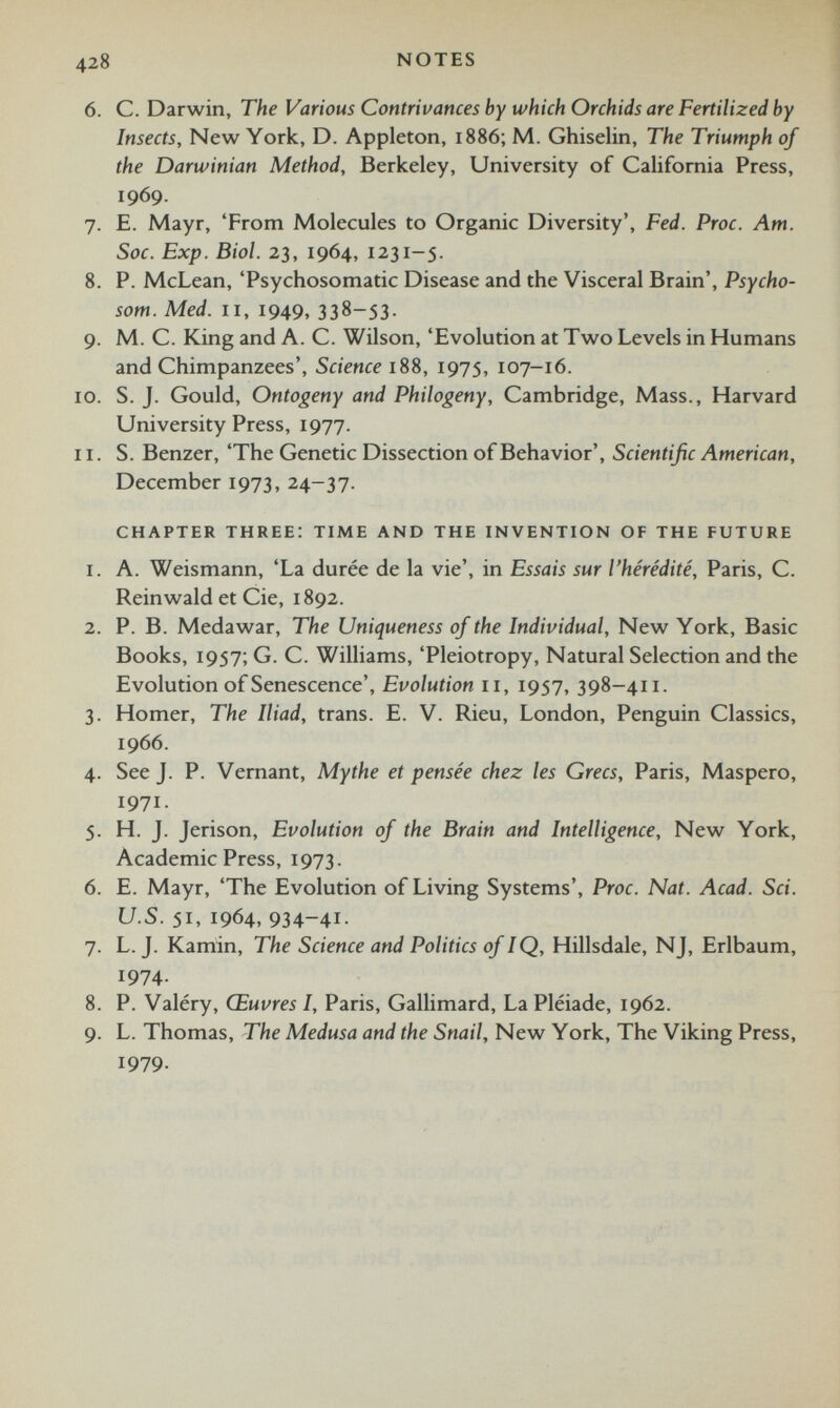 428 NOTES 6. C. Darwin, The Various Contrivances by which Orchids are Fertilized by Insects, New York, D. Appleton, 1886; M. Ghiselin, The Triumph of the Darwinian Method, Berkeley, University of California Press, 1969. 7. E. Mayr, ‘From Molecules to Organic Diversity’, Fed. Proc. Am. Soc. Exp. Biol. 23, 1964, 1231-5. 8. P. McLean, ‘Psychosomatic Disease and the Visceral Brain’, Psycho- som. Med. 11, 1949, 338—53. 9. M. C. King and A. C. Wilson, ‘Evolution at Two Levels in Humans and Chimpanzees’, Science 188, 1975, 107-16. 10. S. J. Gould, Ontogeny and Philogeny, Cambridge, Mass., Harvard University Press, 1977. 11. S. Benzer, ‘The Genetic Dissection of Behavior’, Scientific American, December 1973, 24-37. chapter three: time and the invention of the future 1. A. Weismann, ‘La durée de la vie’, in Essais sur l'hérédité, Paris, C. Reinwald et Cie, 1892. 2. P. B. Medawar, The Uniqueness of the Individual, New York, Basic Books, 1957; G. C. Williams, ‘Pleiotropy, Natural Selection and the Evolution of Senescence’, Evolution 11, 1957, 398-411. 3. Homer, The Iliad, trans. E. V. Rieu, London, Penguin Classics, 1966. 4. SeeJ. P. Vernant, Mythe et pensée chez les Grecs, Paris, Maspero, 1971. 5. H. J. Jerison, Evolution of the Brain and Intelligence, New York, Academic Press, 1973. 6. E. Mayr, ‘The Evolution of Living Systems’, Proc. Nat. Acad. Sci. U.S. 51, 1964, 934-41- 7. L. J. Karnin, The Science and Politics of IQ, Hillsdale, NJ, Erlbaum, 1974- 8. P. Valéry, Œuvres I, Paris, Gallimard, La Pléiade, 1962. 9. L. Thomas, The Medusa and the Snail, New York, The Viking Press, 1979.