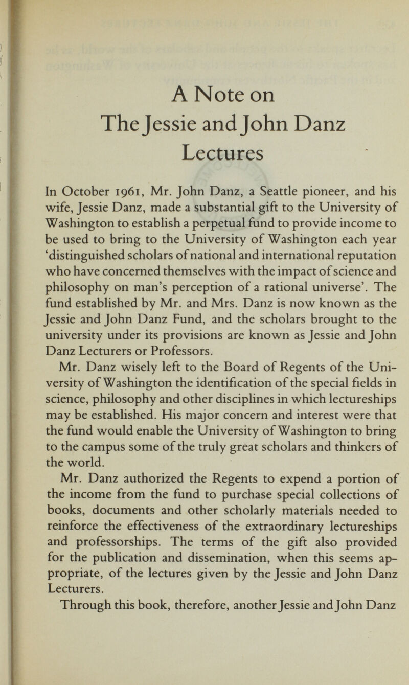 A Note on The Jessie and John Danz Lectures In October 1961, Mr. John Danz, a Seattle pioneer, and his wife, Jessie Danz, made a substantial gift to the University of Washington to establish a perpetual fund to provide income to be used to bring to the University of Washington each year ‘distinguished scholars of national and international reputation who have concerned themselves with the impact of science and philosophy on man’s perception of a rational universe’. The fund established by Mr. and Mrs. Danz is now known as the Jessie and John Danz Fund, and the scholars brought to the university under its provisions are known as Jessie and John Danz Lecturers or Professors. Mr. Danz wisely left to the Board of Regents of the Uni versity of Washington the identification of the special fields in science, philosophy and other disciplines in which lectureships may be established. His major concern and interest were that the fund would enable the University of Washington to bring to the campus some of the truly great scholars and thinkers of the world. Mr. Danz authorized the Regents to expend a portion of the income from the fund to purchase special collections of books, documents and other scholarly materials needed to reinforce the effectiveness of the extraordinary lectureships and professorships. The terms of the gift also provided for the publication and dissemination, when this seems ap propriate, of the lectures given by the Jessie and John Danz Lecturers. Through this book, therefore, another Jessie and John Danz