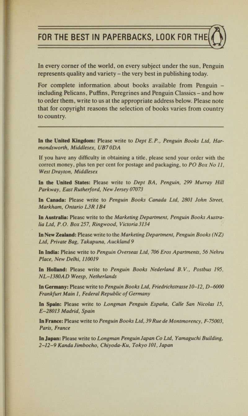 FOR THE BEST IN PAPERBACKS, LOOK FOR THE In every corner of the world, on every subject under the sun, Penguin represents quality and variety - the very best in publishing today. For complete information about books available from Penguin - including Pelicans, Puffins, Peregrines and Penguin Classics - and how to order them, write to us at the appropriate address below. Please note that for copyright reasons the selection of books varies from country to country. In the United Kingdom: Please write to Dept E.P., Penguin Books Ltd, Har- mondsworth, Middlesex, UB7 ODA If you have any difficulty in obtaining a title, please send your order with the correct money, plus ten per cent for postage and packaging, to PO Box No 11, West Drayton, Middlesex In the United States: Please write to Dept BA, Penguin, 299 Murray Hill Parkway, East Rutherford, New Jersey 07073 In Canada: Please write to Penguin Books Canada Ltd, 2801 John Street, Markham, Ontario 13R 1B4 In Australia: Please write to the Marketing Department, Penguin Books Austra lia Ltd, P.O. Box 257, Ringwood, Victoria 3134 In New Zealand: Please write to the Marketing Department, Penguin Books (NZ) Ltd, Private Bag, Takapuna, Auckland 9 In India: Please write to Penguin Overseas Ltd, 706 Eros Apartments, 56 Nehru Place, New Delhi, 110019 In Holland: Please write to Penguin Books Nederland B.V., Postbus 195, NL-1380AD Weesp, Netherlands In Germany: Please write to Penguin Books Ltd, Friedrichstrasse 10-12, D-6000 Frankfurt Main 1, Federal Republic of Germany In Spain: Please write to Longman Penguin España, Calle San Nicolas 15, E-28013 Madrid, Spain In France: Please write to Penguin Books Ltd, 39Ruede Montmorency, F-75003, Paris, France In Japan: Please write to Longman Penguin Japan Co Ltd, Yamaguchi Building, 2-12-9 Kanda Jimbocho, Chiyoda-Ku, Tokyo 101, Japan