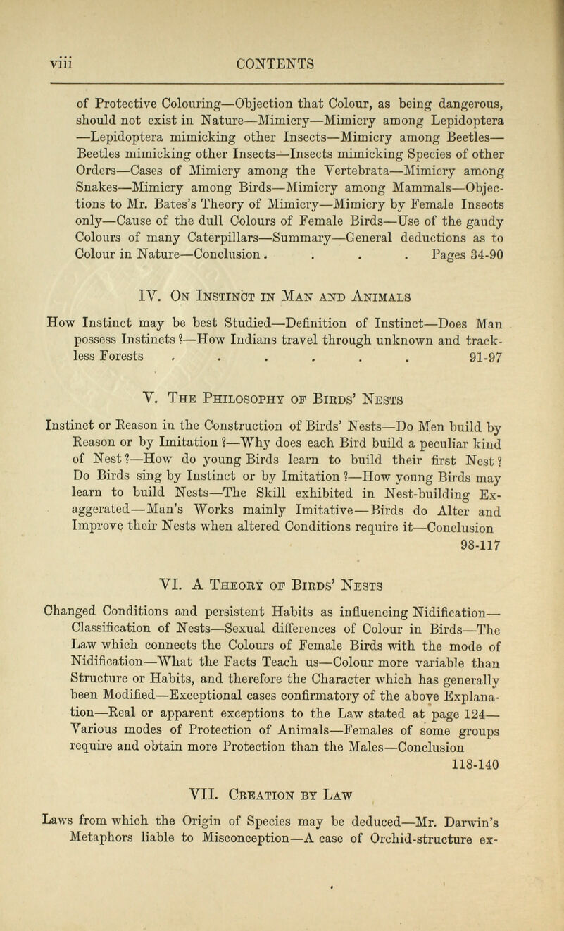 т 'i viii CONTENTS of Protective Colouring—Objection that Colour, as being dangerous, should not exist in Nature—Mimicry—Mimicry among Lepidoptera —Lepidoptera mimicking other Insects—Mimicry among Beetles— Beetles mimicking other Insects—Insects mimicking Species of other Orders—Cases of Mimicry among the Vertebrata—Mimicry among Snakes—Mimicry among Birds—Mimicry among Mammals—Objec¬ tions to Mr. Bates's Theory of Mimicry—Mimicry by Female Insects only—Cause of the dull Colours of Female Birds—Use of the gaudy Colours of many Caterpillars—Summary—General deductions as to Colour in Nature—Conclusion .... Pages 34-90 IV. On Instinct in Man and Animals How Instinct may be best Studied—Definition of Instinct—Does Man possess Instincts ?—How Indians travel through unknown and track¬ less Forests ...... 91-97 V. The Philosophy of Birds' Nests Instinct or Eeason in the Construction of Birds' Nests—Do Men build by Reason or by Imitation ?—Why does each Bird build a peculiar kind of Nest ?—How do young Birds learn to build their first Nest ? Do Birds sing by Instinct or by Imitation ?—How young Birds may learn to build Nests—The Skill exhibited in Nest-building Ex¬ aggerated—Man's Works mainly Imitative—Birds do Alter and Improve their Nests when altered Conditions require it—Conclusion 98-117 VI. A Theory of Birds' Nests Changed Conditions and persistent Habits as influencing Nidification— Classification of Nests—Sexual differences of Colour in Birds—The Law which connects the Colours of Female Birds with the mode of Nidification—What the Facts Teach us—Colour more variable than Structure or Habits, and therefore the Character which has generally been Modified—Exceptional cases confirmatory of the above Explana¬ tion—Real or apparent exceptions to the Law stated at page 124— Various modes of Protection of Animals—Females of some groups require and obtain more Protection than the Males—Conclusion 118-140 VII. Creation by Law Laws from which the Origin of Species may be deduced—Mr. Darwin's Metaphors liable to Misconception—A case of Orchid-structure ex-