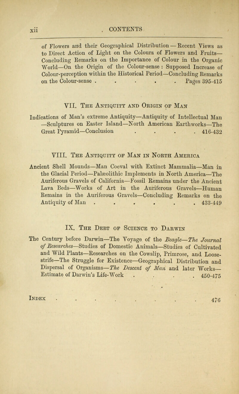 xii CONTENTS of Flowers and their Geographical Distribution — Recent Views as to Direct Action of Light on the Colours of Flowers and Fruits— Concluding Remarks on the Importance of Colour in the Organic World—On the Origin of the Colour-sense : Supposed Increase of Colour-perception within the Historical Period—Concluding Remarks on the Colour-sense ..... Pages 395-415 VII. The Antiquity and Origin of Man Indications of Man's extreme Antiquity—Antiquity of Intellectual Man —Sculptures on Easter Island—North American Earthworks—The Great Pyramid—Conclusion .... 416-432 VIII. The Antiquity of Man in North America Ancient Shell Mounds—Man Coeval with Extinct Mammalia—Man in the Glacial Period—Palaeolithic Implements in North America—The Auriferous Gravels of California—Fossil Remains under the Ancient Lava Beds—Works of Art in the Auriferous Gravels—Human Remains in the Auriferous Gravels—Concluding Remarks on the Antiquity of Man ...... 433-449 IX. The Debt of Science to Darwin The Century before Darwin—The Voyage of the Beagle—The Journal of Researches—Studies of Domestic Animals—Studies of Cultivated and Wild Plants—Researches on the Cowslip, Primrose, and Loose¬ strife—The Struggle for Existence—Geographical Distribution and Dispersal of Organisms—The Descent of Man and later Works— Estimate of Darwin's Life-Work .... 450-475 Index ........ 475