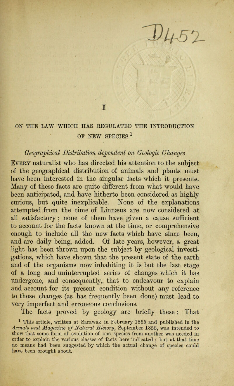 .■ '^• • ■^^' ! :'.и . :.| in'#ú.'■Vvr . ' ■ ' ■•#/ J.*'- ■■'/#<- ' I '^' ■■■ ON THE LAW WHICH HAS EEGULATED THE INTRODUCTION OF NEW SPECIES ^ Geographical Distribution dependent on Geologic Changes Every naturalist who has directed his attention to the subject of the geographical distribution of animals and plants must have been interested in the singular facts which it presents. Many of these facts are quite different from what would have been anticipated, and have hitherto been considered as highly- curious, but quite inexplicable. None of the explanations attempted from the time of Linnseus are now considered at all satisfactory ; none of them have given a cause sufficient to account for the facts known at the time, or comprehensive enough to include all the new facts which have sinc.e been, and are daily being, added. Of late years, however, a great light has been thrown upon the subject by geological investi¬ gations, which have shown that the present state of the earth and of the organisms now inhabiting it is but the last stage of a long and uninterrupted series of changes which it has undergone, and consequently, that to endeavour to explain and account for its present condition without any reference to those changes (as has frequently been done) must lead to very imperfect and erroneous conclusions. The facts proved by geology are briefly these : That ^ This article, written at Sarawak in February 1855 and published in the Annals and Magazine of Natural History, September 1855, was intended to show that some form of evolution of one species from another was needed in order to explain the various classes of facts here indicated ; but at that time no means had been suggested by which the actual change of species could have been brought about.