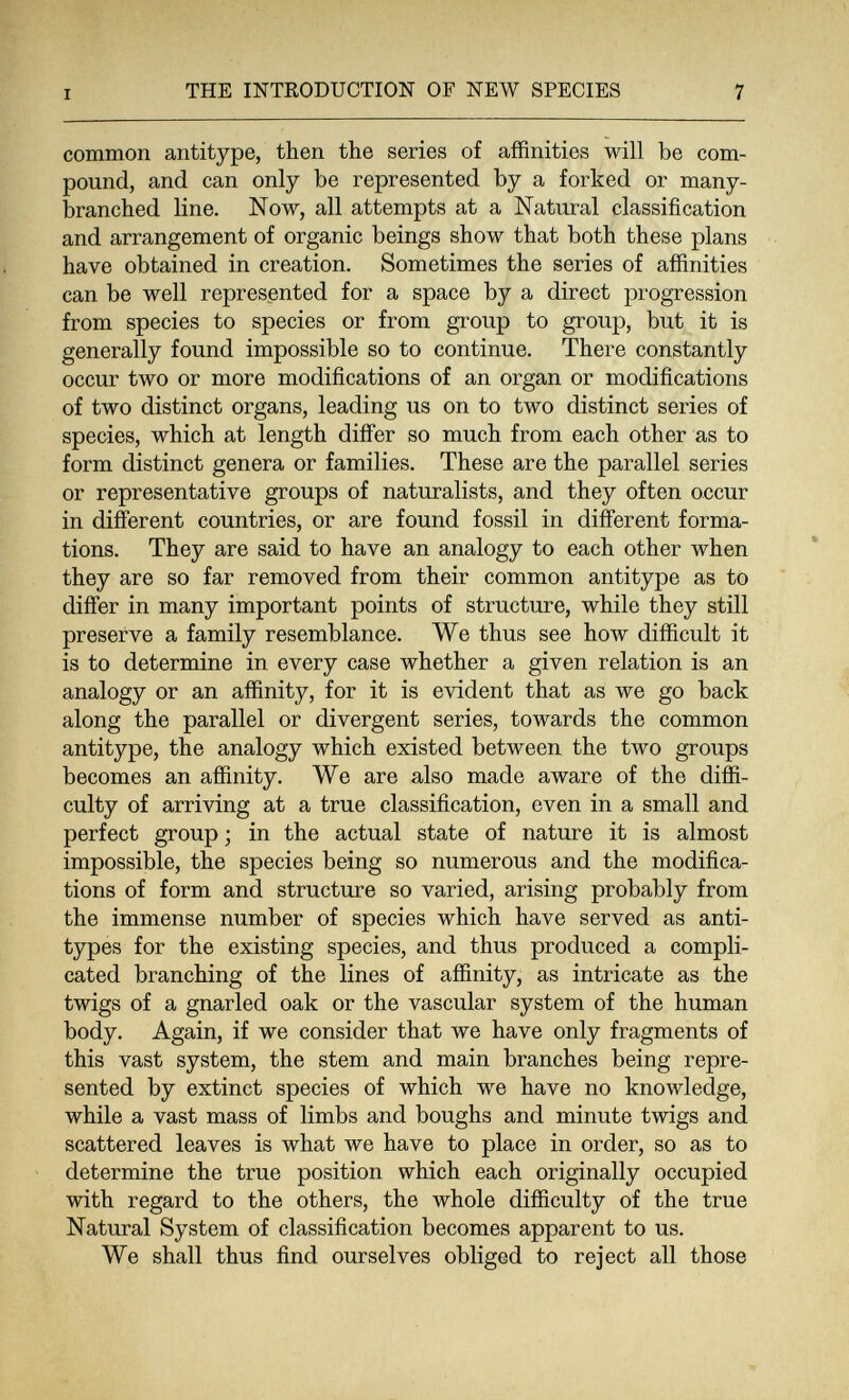 I THE INTRODUCTION OF NEW SPECIES 7 common antitype, then the series of affinities will be com¬ pound, and can only be represented by a forked or many- branched line. Now, all attempts at a Natural classification and arrangement of organic beings show that both these plans have obtained in creation. Sometimes the series of affinities can be well represented for a space by a direct progression from species to species or from group to group, but it is generally found impossible so to continue. There constantly occur two or more modifications of an organ or modifications of two distinct organs, leading us on to two distinct series of species, which at length differ so much from each other as to form distinct genera or families. These are the parallel series or representative groups of naturalists, and they often occur in different countries, or are found fossil in different forma¬ tions. They are said to have an analogy to each other when they are so far removed from their common antitype as to differ in many important points of structure, while they still preserve a family resemblance. We thus see how difficult it is to determine in every case whether a given relation is an analogy or an affinity, for it is evident that as we go back along the parallel or divergent series, towards the common antitype, the analogy which existed between the two groups becomes an affinity. We are also made aware of the diffi¬ culty of arriving at a true classification, even in a small and perfect group ; in the actual state of nature it is almost impossible, the species being so numerous and the modifica¬ tions of form and structure so varied, arising probably from the immense number of species which have served as anti¬ types for the existing species, and thus produced a compli¬ cated branching of the lines of affinity, as intricate as the twigs of a gnarled oak or the vascular system of the human body. Again, if we consider that we have only fragments of this vast system, the stem and main branches being repre¬ sented by extinct species of which we have no knowledge, while a vast mass of limbs and boughs and minute twigs and scattered leaves is what we have to place in order, so as to determine the true position which each originally occupied with regard to the others, the whole difficulty of the true Natural System of classification becomes apparent to us. We shall thus find ourselves obliged to reject all those