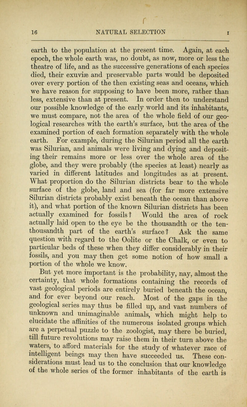 16 г NATUKAL SELECTION I earth to the population at the present time. Again, at each epoch, the whole earth was, no doubt, as now, more or less the theatre of life, and as the successive generations of each species died, their exuvise and preservable parts would be deposited over every portion of the then existing seas and oceans, which we have reason for supposing to have been more, rather than less, extensive than at present. In order then to understand our possible knowledge of the early world and its inhabitants, we must compare, not the area of the whole field of our geo¬ logical researches with the earth's surface, but the area of the examined portion of each formation separately with the whole earth. For example, during the Silurian period all the earth was Silurian, and animals were living and dying and deposit¬ ing their remains more or less over the whole area of the globe, and they were probably (the species at least) nearly as varied in different latitudes and longitudes as at present. What proportion do the Silurian districts bear to the whole surface of the globe, land and sea (for far more extensive Silurian districts probably exist beneath the ocean than above it), and what portion of the known Silurian districts has been actually examined for fossils ? Would the area of rock actually laid open to the eye be the thousandth or the ten- thousandth part of the earth's surface ? Ask the same question with regard to the Oolite or the Chalk, or even to particular beds of these when they difter considerably in their fossils, and you may then get some notion of how small a portion of the whole we know. But yet more important is the probability, nay, almost the certainty, that whole formations containing the records of vast geological periods are entirely buried beneath the ocean, and for ever beyond our reach. Most of the gaps in the geological series may thus be filled up, and vast numbers of unknown and unimaginable animals, which might help to elucidate the affinities of the numerous isolated groups which are a perpetual puzzle to the zoologist, may there be buried, till future revolutions may raise them in their turn above the waters, to afford materials for the study of whatever race of intelligent beings may then have succeeded us. These con¬ siderations must lead us to the conclusion that our knowledge of the whole series of the former inhabitants of the earth is