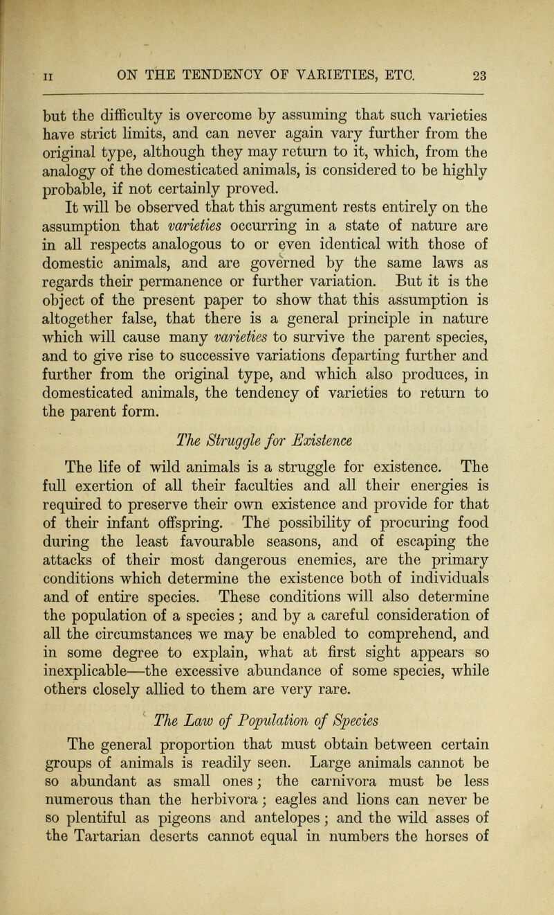 II ON THE TENDENCY OF VAEIETIES, ETC. 23 but the difficulty is overcome by assuming that such varieties have strict limits, and can never again vary further from the original type, although they may return to it, which, from the analogy of the domesticated animals, is considered to be highly probable, if not certainly proved. It will be observed that this argument rests entirely on the assumption that varieties occurring in a state of nature are in all respects analogous to or even identical with those of domestic animals, and are governed by the same laws as regards their permanence or further variation. But it is the object of the present paper to show that this assumption is altogether false, that there is a general principle in nature which will cause many varieties to survive the parent species, and to give rise to successive variations departing further and further from the original type, and which also produces, in domesticated animals, the tendency of varieties to return to the parent form. The Struggle for Existence The life of wild animals is a struggle for existence. The full exertion of all their faculties and all their energies is required to preserve their own existence and provide for that of their infant offspring. The possibility of procuring food during the least favourable seasons, and of escaping the attacks of their most dangerous enemies, are the primary conditions which determine the existence both of individuals and of entire species. These conditions Avill also determine the population of a species ; and by a careful consideration of all the circumstances we may be enabled to comprehend, and in some degree to explain, what at first sight appears so inexplicable—the excessive abundance of some species, while others closely allied to them are very rare. The Law of Population of Species The general proportion that must obtain between certain groups of animals is readily seen. Large animals cannot be so abundant as small ones ; the carnivora must be less numerous than the herbívora ; eagles and lions can never be so plentiful as pigeons and antelopes ; and the wild asses of the Tartarian deserts cannot equal in numbers the horses of