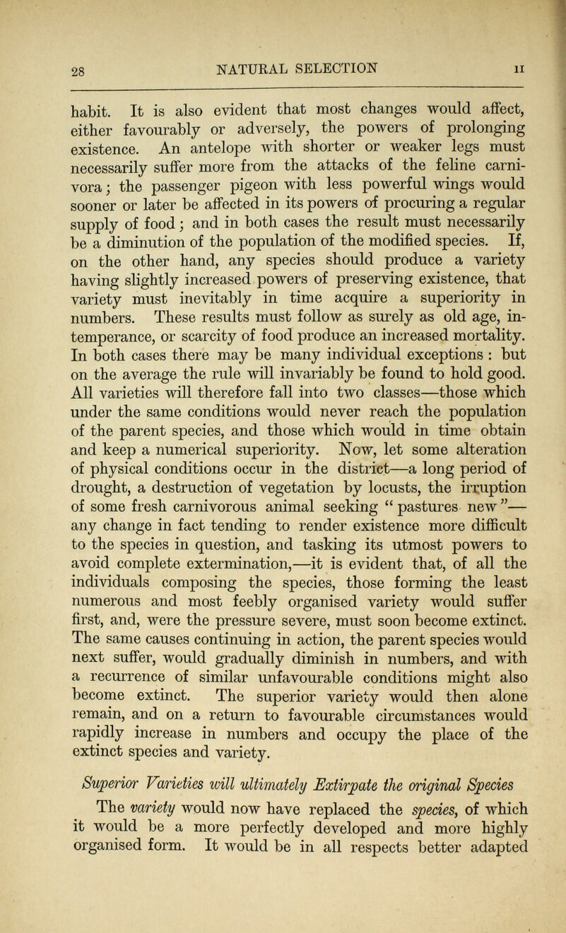 28 NATURAL SELECTION li habit. It is also evident that most changes would affect, either favourably or adversely, the powers of prolonging existence. An antelope with shorter or weaker legs must necessarily suffer more from the attacks of the feline carni¬ vora ; the passenger pigeon with less powerful wings would sooner or later be affected in its powers of procuring a regular supply of food ; and in both cases the result must necessarily be a diminution of the population of the modified species. If, on the other hand, any species should produce a variety having slightly increased powers of preserving existence, that variety must inevitably in time acquire a superiority in numbers. These results must follow as surely as old age, in¬ temperance, or scarcity of food produce an increased mortality. In both cases there may be many individual exceptions : but on the average the rule will invariably be found to hold good. All varieties will therefore fall into two classes—those which under the same conditions would never reach the population of the parent species, and those which would in time obtain and keep a numerical superiority. Now, let some alteration of physical conditions occur in the district—a long period of drought, a destruction of vegetation by locusts, the irruption of some fresh carnivorous animal seeking  pastures new — any change in fact tending to render existence more difficult to the species in question, and tasking its utmost powers to avoid complete extermination,—it is evident that, of all the individuals composing the species, those forming the least numerous and most feebly organised variety would suffer first, and, were the pressure severe, must soon become extinct. The same causes continuing in action, the parent species would next suffer, would gradually diminish in numbers, and with a recurrence of similar unfavourable conditions might also become extinct. The superior variety would then alone remain, and on a return to favourable circumstances would rapidly increase in numbers and occupy the place of the extinct species and variety. Superior Varieties will ultimately Extirpate the original Species The variety would now have replaced the species, of which it would be a more perfectly developed and more highly organised form. It would be in all respects better adapted