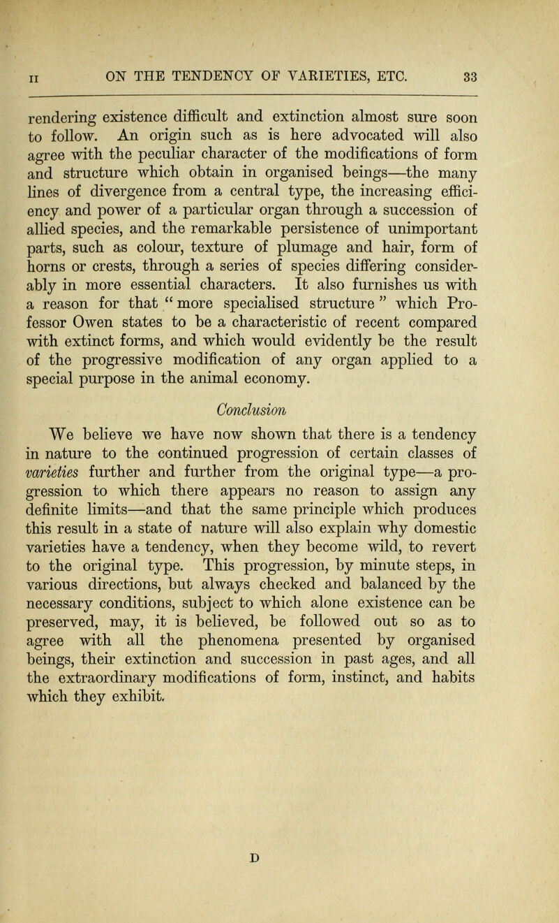 II ON THE TENDENCY OF VARIETIES, ETC. 33 rendering existence difficult and extinction almost sure soon to follow. An origin such as is here advocated will also agree with the peculiar character of the modifications of form and structure which obtain in organised beings—the many- lines of divergence from a central type, the increasing effici¬ ency and power of a particular organ through a succession of allied species, and the remarkable persistence of unimportant parts, such as colour, texture of plumage and hair, form of horns or crests, through a series of species differing consider¬ ably in more essential characters. It also furnishes us with a reason for that  more specialised structure  which Pro¬ fessor Owen states to be a characteristic of recent compared with extinct forms, and which would evidently be the result of the progressive modification of any organ applied to a special purpose in the animal economy. Conclusion We believe we have now shown that there is a tendency in nature to the continued progression of certain classes of varieties further and further from the original type—a pro¬ gression to which there appears no reason to assign any definite limits—-and that the same principle which produces this result in a state of nature will also explain why domestic varieties have a tendency, when they become wild, to revert to the original type. This progression, by minute steps, in various directions, but always checked and balanced by the necessary conditions, subject to which alone existence can be preserved, may, it is believed, be followed out so as to agree with all the phenomena presented by organised beings, their extinction and succession in past ages, and all the extraordinary modifications of form, instinct, and habits which they exhibit. D