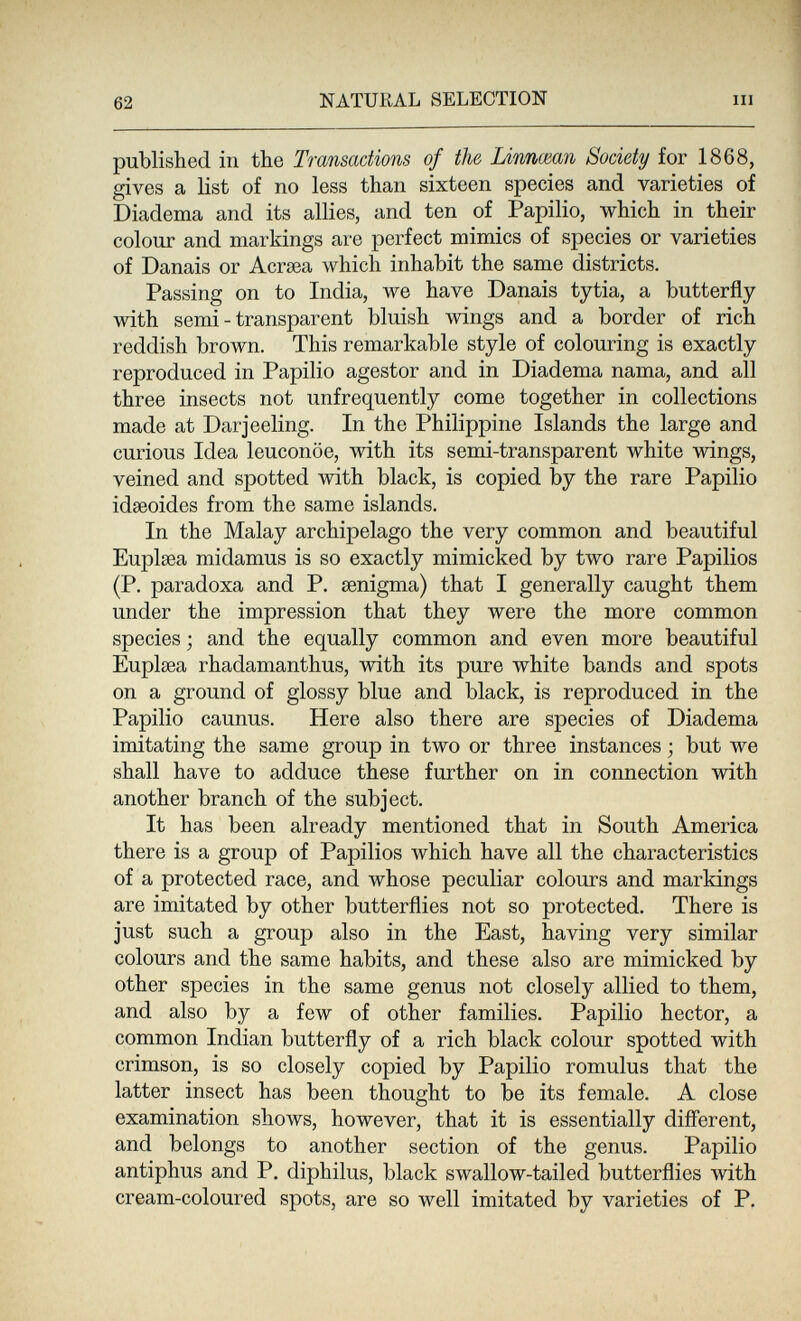 62 NATURAL SELECTION III published in the Transactions of the Linnœan Society for 1868, gives a list of no less than sixteen species and varieties of Diadema and its allies, and ten of Papilio, which in their colour and markings are perfect mimics of species or varieties of Danais or Acrsea which inhabit the same districts. Passing on to India, we have Danais tytia, a butterfly with semi-transparent bluish wings and a border of rich reddish brown. This remarkable style of colouring is exactly reproduced in Papilio agestor and in Diadema nama, and all three insects not unfrequently come together in collections made at Darjeeling. In the Philippine Islands the large and curious Idea leuconöe, with its semi-transparent white wings, veined and spotted with black, is copied by the rare Papilio idseoides from the same islands. In the Malay archipelago the very common and beautiful Euplsea midamus is so exactly mimicked by two rare Papilios (P. paradoxa and P. eenigma) that I generally caught them under the impression that they were the more common species ; and the equally common and even more beautiful Euplaea rhadamanthus, with its pure white bands and spots on a ground of glossy blue and black, is reproduced in the Papilio caunus. Here also there are species of Diadema imitating the same group in two or three instances ; but we shall have to adduce these further on in connection with another branch of the subject. It has been already mentioned that in South America there is a group of Papilios which have all the characteristics of a protected race, and whose peculiar colours and markings are imitated by other butterflies not so protected. There is just such a group also in the East, having very similar colours and the same habits, and these also are mimicked by other species in the same genus not closely allied to them, and also by a few of other families. Papilio hector, a common Indian butterfly of a rich black colour spotted with crimson, is so closely copied by Papilio romulus that the latter insect has been thought to be its female. A close examination shows, however, that it is essentially diflerent, and belongs to another section of the genus. Papilio antiphus and P. diphilus, black swallow-tailed butterflies with cream-coloured spots, are so well imitated by varieties of P.