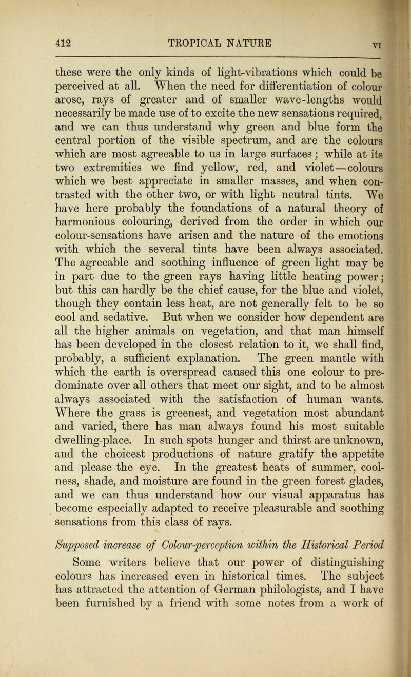 412 TROPICAL NATURE VI these were the only kinds of light-vibrations which could be perceived at all. When the need for differentiation of colour arose, rays of greater and of smaller wave-lengths would necessarily be made use of to excite the new sensations required, and we can thus understand why green and blue form the central portion of the visible spectrum, and are the colours which are most agreeable to us in large surfaces ; while at its two extremities we find yellow, red, and violet—colours which we best appreciate in smaller masses, and when con¬ trasted with the other two, or with light neutral tints. We have here probably the foundations of a natural theory of harmonious colouring, derived from the order in which our colour-sensations have arisen and the nature of the emotions with which the several tints have been always associated. The agreeable and soothing influence of green light may be in part due to the green rays having little heating power ; but this can hardly be the chief cause, for the blue and violet, though they contain less heat, are not generally felt to be so cool and sedative. But when we consider how dependent are all the higher animals on vegetation, and that man himself has been developed in the closest relation to it, we shall find, probably, a sufficient explanation. The green mantle with which the earth is overspread caused this one colour to pre¬ dominate over all others that meet our sight, and to be almost always associated with the satisfaction of human wants. Where the grass is greenest, and vegetation most abundant and varied, there has man always found his most suitable dwelling-place. In such spots hunger and thirst are unknown, and the choicest productions of nature gratify the appetite and please the eye. In the greatest heats of summer, cool¬ ness, shade, and moisture are found in the green forest glades, and we can thus understand how our visual apparatus has become especially adapted to receive pleasurable and soothing sensations from this class of rays. Supposed increase of Colour-perception within the Historical Period Some writers believe that our power of distinguishing colours has increased even in historical times. The subject has attracted the attention of German philologists, and I have been furnished by a friend with some notes from a work of