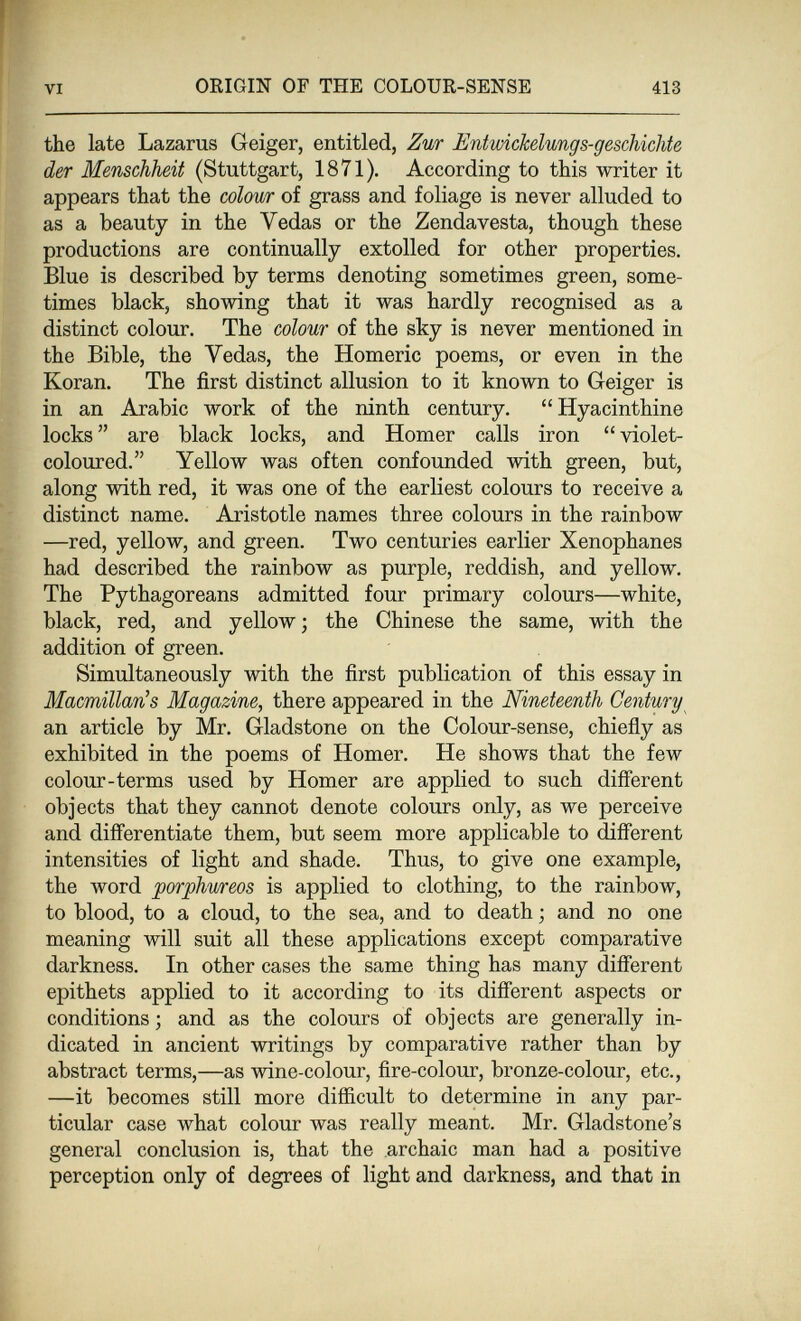 VI ORIGIN OF THE COLOUR-SENSE 413 the late Lazarus Geiger, entitled, Zur Entmckelungs-geschicUe der Menschheit (Stuttgart, 1871), According to this writer it appears that the colour of grass and foliage is never alluded to as a beauty in the Vedas or the Zendavesta, though these productions are continually extolled for other properties. Blue is described by terms denoting sometimes green, some¬ times black, showing that it was hardly recognised as a distinct colour. The colour of the sky is never mentioned in the Bible, the Vedas, the Homeric poems, or even in the Koran. The first distinct allusion to it known to Geiger is in an Arabic work of the ninth century. Hyacinthine locks  are black locks, and Homer calls iron  violet- coloured. Yellow was often confounded with green, but, along with red, it was one of the earliest colours to receive a distinct name. Aristotle names three colours in the rainbow —red, yellow, and green. Two centuries earlier Xenophanes had described the rainbow as purple, reddish, and yellow. The Pythagoreans admitted four primary colours—white, black, red, and yellow; the Chinese the same, with the addition of green. Simultaneously with the first publication of this essay in Macmillan's Magazine, there appeared in the Nineteenth Century an article by Mr. Gladstone on the Colour-sense, chiefly as exhibited in the poems of Homer. He shows that the few colour-terms used by Homer are applied to such different objects that they cannot denote colours only, as we perceive and differentiate them, but seem more applicable to different intensities of light and shade. Thus, to give one example, the word porphureos is applied to clothing, to the rainbow, to blood, to a cloud, to the sea, and to death ; and no one meaning will suit all these applications except comparative darkness. In other cases the same thing has many different epithets applied to it according to its different aspects or conditions ; and as the colours of objects are generally in¬ dicated in ancient writings by comparative rather than by abstract terms,—as wine-colour, fire-colour, bronze-colour, etc., —it becomes still more difficult to determine in any par¬ ticular case what colour was really meant. Mr. Gladstone's general conclusion is, that the archaic man had a positive perception only of degrees of light and darkness, and that in