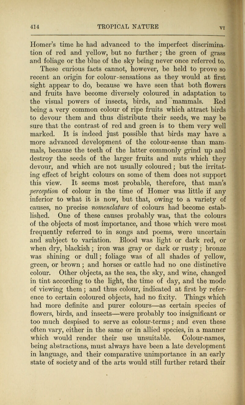 414 TROPICAL NATURE * VI Homer's time he had advanced to the imperfect discrimina¬ tion of red and yellow, but no further ; the green of grass and foliage or the blue of the sky being never once referred to. These curious facts cannot, however, be held to prove so recent an origin for colour-sensations as they would at first sight appear to do, because we have seen that both flowers and fruits have become diversely coloured in adaptation to the visual powers of insects, birds, and mammals. Eed being a very common colour of ripe fruits which attract birds to devour them and thus distribute their seeds, we may be sure that the contrast of red and green is to them very well marked. It is indeed just possible that birds may have a more advanced development of the colour-sense than mam¬ mals, because the teeth of the latter commonly grind up and destroy the seeds of the larger fruits and nuts which they devour, and which are not usually coloured ; but the irritat¬ ing effect of bright colours on some of them does not support this view. It seems most probable, therefore, that man's perception of colour in the time of Homer was little if any inferior to what it is now, but that, owing to a variety of causes, no precise nomenclature of colours had become estab¬ lished. One of these causes probably was, that the colours of the objects of most importance, and those which were most frequently referred to in songs and poems, were uncertain and subject to variation. Blood was light or dark red, or when dry, blackish ; iron was gray or dark or rusty ; bronze was shining or dull ; foliage was of all shades of yellow, green, or brown ; and horses or cattle had no one distinctive colour. Other objects, as the sea, the sky, and wine, changed in tint according to the light, the time of day, and the mode of viewing them -, and thus colour, indicated at fiirst by refer¬ ence to certain coloured objects, had no fixity. Things which had more definite and purer colours—as certain species of flowers, birds, and insects—were probably too insignificant or too much despised to serve as colour-terms ; and even these often vary, cither in the same or in allied species, in a manner which would render their use unsuitable. Colour-names, being abstractions, must always have been a late development in language, and their comparative unimportance in an early state of society and of the arts would still further retard their