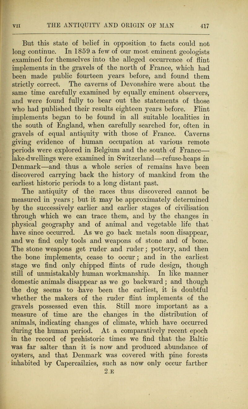 VII THE ANTIQUITY AND ORIGIN OF MAN 417 But this state of belief in opposition to facts could not long continue. In 1859 a few of our most eminent geologists examined for themselves into the alleged occurrence of flint implements in the gravels of the north of France, which had been made public fourteen years before, and found them strictly correct. The caverns of Devonshire were about the same time carefully examined by equally eminent observers, and were found fully to bear out the statements of those who had published their results eighteen years before. Flint implements began to be found in all suitable localities in the south of England, when carefully searched for, often in gravels of equal antiquity with those of France. Caverns giving evidence of human occupation at various remote periods were explored in Belgium and the south of France— lake-dwellings were examined in Switzerland—refuse-heaps in Denmark—and thus a whole series of remains have been discovered carrying back the history of mankind from the earliest historic periods to a long distant past. The antiquity of the races thus discovered cannot be measured in years ; but it may be approximately determined by the successively earlier and earlier stages of civilisation through which we can trace them, and by the changes in physical geography and of animal and vegetable life that have since occurred. As we go back metals soon disappear, and we find only tools and weapons of stone and of bone. The stone weapons get ruder and ruder ; pottery, and then the bone implements, cease to occur; and in the earliest stage we find only chipped ñints of rude design, though still of unmistakably human workmanship. In like manner domestic animals disappear as we go backward ; and though the dog seems to -have been the earliest, it is doubtful whether the makers of the ruder flint implements of the gravels possessed even this. Still more important as a measure of time are the changes in the distribution of animals, indicating changes of climate, which have occurred during the human period. At a comparatively recent epoch in the record of prehistoric times we find that the Baltic was far salter than it is now and produced abundance of oysters, and that Denmark was covered with pine forests inhabited by Capercailzies, such as now only occur farther 2.E