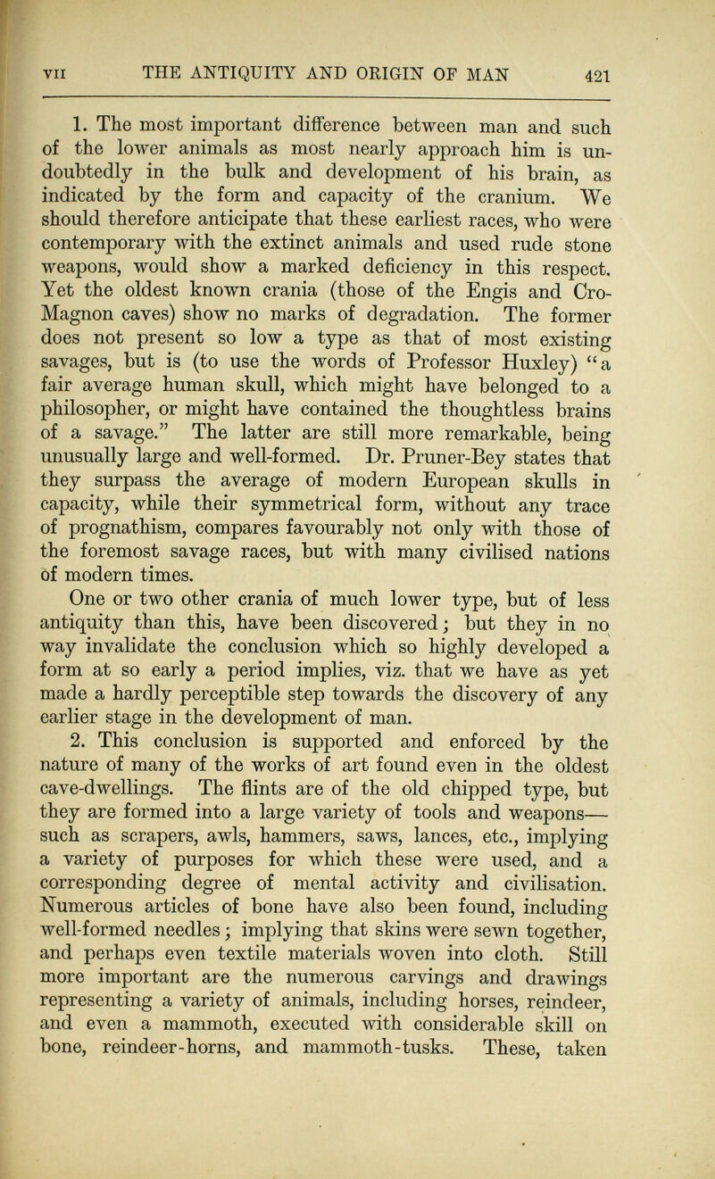 VII THE ANTIQUITY AND ORIGIN OF MAN 421 1. The most important difference between man and such of the lower animals as most nearly approach him is un¬ doubtedly in the bulk and development of his brain, as indicated by the form and capacity of the cranium. We should therefore anticipate that these earliest races, who were contemporary with the extinct animals and used rude stone weapons, would show a marked deficiency in this respect. Yet the oldest known crania (those of the Engis and Cro- Magnon caves) show no marks of degradation. The former does not present so low a type as that of most existing savages, but is (to use the words of Professor Huxley) a fair average human skull, which might have belonged to a philosopher, or might have contained the thoughtless brains of a savage. The latter are still more remarkable, being unusually large and well-formed. Dr. Pruner-Bey states that they surpass the average of modern European skulls in capacity, while their symmetrical form, without any trace of prognathism, compares favourably not only with those of the foremost savage races, but with many civilised nations òf modern times. One or two other crania of much lower type, but of less antiquity than this, have been discovered; but they in no way invalidate the conclusion which so highly developed a form at so early a period implies, viz. that we have as yet made a hardly perceptible step towards the discovery of any earlier stage in the development of man. 2. This conclusion is supported and enforced by the nature of many of the works of art found even in the oldest cave-dwellings. The flints are of the old chipped type, but they are formed into a large variety of tools and weapons— such as scrapers, awls, hammers, saws, lances, etc., implying a variety of purposes for which these were used, and a corresponding degree of mental activity and civilisation. Numerous articles of bone have also been found, including well-formed needles ; implying that skins were sewn together, and perhaps even textile materials woven into cloth. Still more important are the numerous carvings and drawings representing a variety of animals, including horses, reindeer, and even a mammoth, executed with considerable skill on bone, reindeer-horns, and mammoth-tusks. These, taken