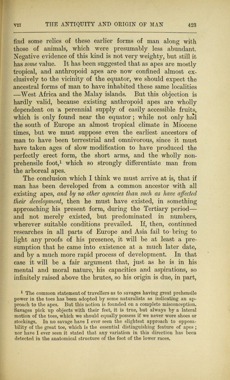 í VII THE ANTIQUITY AND ORIGIN OF MAN 423 find some relics of these earlier forms of man along with those of animals, which were presumably less abundant. Negative evidence of this kind is not very weighty, but still it has some value. It has been suggested that as apes are mostly tropical, and anthropoid apes are- now confined almost ex¬ clusively to the vicinity of the equator, we should expect the ancestral forms of man to have inhabited these same localities —West Africa and the Malay islands. But this objection is hardly valid, because existing anthropoid apes are wholly dependent on 'a perennial supply of easily accessible fruits, which is only found near the equator ; while not only haìi the south of Europe an almost tropical climate in Miocene times, but we must suppose even the earliest ancestors of man to have been terrestrial and omnivorous, since it must have taken ages of slow modification to have produced the perfectly erect form, the short arms, and the wholly non- prehensile foot,i which so strongly differentiate man from the arboreal apes. The conclusion which I think we must arrive at is, that if man has been developed from a common ancestor with all existing apes, and by no other agencies than such as have affected their development, then he must have existed, in something approaching his present form, during the Tertiary period— and not merely existed, but predominated in numbers, wherever suitable conditions prevailed. If, then, continued researches in all parts of Europe and Asia fail to bring to light any proofs of his presence, it will be at least a pre¬ sumption that he came into existence at a much later date, and by a much more rapid process of development. In that case it will be a fair argument that, just as he is in his mental and moral nature, his capacities and aspirations, so infinitely raised above the brutes, so his origin is due, in part, ^ The common statement of travellers as to savages having great prehensile power in the toes has been adopted by some naturalists as indicating an ap¬ proach to the apes. But this notion is founded on a complete misconception. Savages pick up objects with their feet, it is true, but always by a lateral motion of the toes, which we should equally possess if we never wore shoes or stockings. In no savage have I ever seen the slightest approach to opposa- bility of the great toe, which is the essential distinguishing feature of apes ; nor have I ever seen it stated that any variation in this direction has been detected in the anatomical structure of the foot of the lower races. I