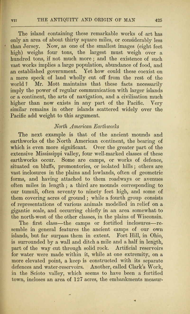 f VII THE ANTIQUITY AND ORIGIN OF MAN 425 The island containing these remarkable works of art has only an area of about thirty square miles, or considerably less ' than Jersey, Now, as one of the smallest images (eight feet high) weighs four tons, the largest must weigh over a hundred tons, if not much more ; and the existence of such vast works implies a large population, abundance of food, and an established government. Yet how could these coexist on a mere speck of land wholly cut off from the rest of the world ? Mr. Mott maintains that these facts necessarily imply the power of regular communication with larger islands or a continent, the arts of navigation, and a civilisation much higher than now exists in any part of the Pacific. Very similar remains in other islands scattered widely over the Pacific add weight to this argument. JVbrih American EarthworJcs The next example is that of the ancient mounds and earthworks of the North American continent, the bearing of which is even more significant. Over the greater part of the extensive Mississippi valley, four well-marked classes of these earthworks occur. Some are camps, or works of defence, situated on blufifs, promontories, or isolated hills ; others are vast inclosures in the plains and lowlands, often of geometric forms, and having attached to them roadways or avenues often miles in length ; a third are mounds corresponding to our tumuli, often seventy to ninety feet high, and some of them covering acres of ground ; while a fourth group consists of representations of various animals modelled in relief on a gigantic scale, and occurring chiefly in an area somewhat to the north-west of the other classes, in the plains of Wisconsin. The first class—the camps or fortified inclosures—re¬ semble in general features the ancient camps of our own islands, but far surpass them in extent. Fort Hill, in Ohio, is surrounded by a wall and ditch a mile and a half in length, part of the way cut through solid rock. Artificial reservoirs for water were made within it, while at one extremity, on a more elevated point, a keep is constructed with its separate defences and water-reservoirs. Another, called Clark's Work, in the Scioto valley, which seems to have been a fortified town, incloses an area of 127 acres, the embankments measur-