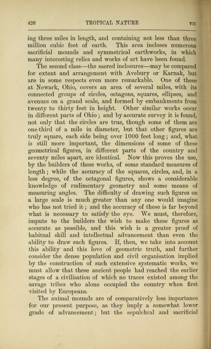 426 TROPICAL NATURE VII ing three miles in length, and containing not less than three million cubic feet of earth. This area incloses numerous sacrificial mounds and symmetrical earthworks, in which many interesting relics and works of art have been found. The second class—the sacred inclosures—may be compared for extent and arrangement with Avebury or Karnak, but are in some respects even more remarkable. One of these at Newark, Ohio, covers an area of several miles, with its connected groups of circles, octagons, squares, ellipses, and avenues on a grand scale, and formed by embankments from twenty to thirty feet in height. Other similar works occur in difí'erent parts of Ohio ; and by accurate survey it is found, not only that the circles are true, though some of them are one-third of a mile in diameter, but that other figures are truly square, each side being over 1000 feet long; and, what is still more important, the dimensions of some of these geometrical figures, in different parts of the country and seventy miles apart, are identical. Now this proves the use, by the builders of these works, of some standard measures of length ; while the accuracy of the squares, circles, and, in a less degree, of the octagonal figures, shows a considerable knowledge of rudimentary geometry and some means of measuring angles. The difficulty of drawing such figures on a large scale is much greater than any one would imagine who has not tried it ; and the accuracy of these is far beyond what is necessary to satisfy the eye. We must, therefore, impute to the builders the wish to make these figures as accurate as possible, and this wish is a greater proof of habitual skill and intellectual advancement than even the ability to draw such figures. If, then, we take into account this ability and this love of geometric truth, and further consider the dense population and civil organisation implied by the construction of such extensive systematic works, we must allow that these ancient people had reached the earlier stages of a civilisation of which no traces existed among the savage tribes who alone occupied the country when first visited by Europeans. The animal mounds are of comparatively less importance for our present purpose, as they imply a somewhat lower grade of advancement; but the sepulchral and sacrificial