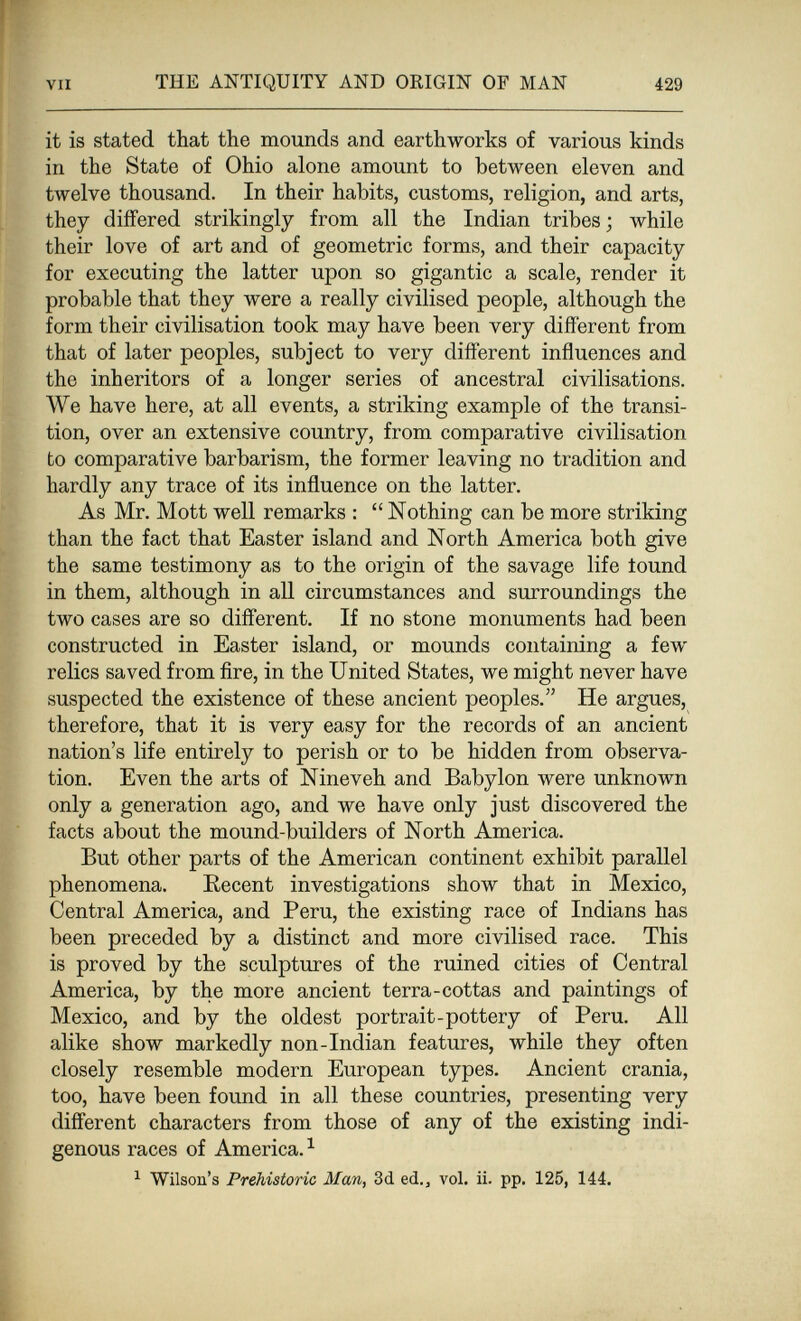 VII THE ANTIQUITY AND ORIGIN OF MAN 429 it is stated that the mounds and earthworks of various kinds in the State of Ohio alone amount to between eleven and twelve thousand. In their habits, customs, religion, and arts, they differed strikingly from all the Indian tribes ; while their love of art and of geometric forms, and their capacity for executing the latter upon so gigantic a scale, render it probable that they were a really civilised people, although the form their civilisation took may have been very different from that of later peoples, subject to very different influences and the inheritors of a longer series of ancestral civilisations. We have here, at all events, a striking example of the transi¬ tion, over an extensive country, from comparative civilisation to comparative barbarism, the former leaving no tradition and hardly any trace of its influence on the latter. As Mr. Mott well remarks :  Nothing can be more striking than the fact that Easter island and North America both give the same testimony as to the origin of the savage life iound in them, although in all circumstances and surroundings the two cases are so different. If no stone monuments had been constructed in Easter island, or mounds containing a few relics saved from fire, in the United States, we might never have suspected the existence of these ancient peoples. He argues, therefore, that it is very easy for the records of an ancient nation's life entirely to perish or to be hidden from observa¬ tion. Even the arts of Nineveh and Babylon were unknown only a generation ago, and we have only just discovered the facts about the mound-builders of North America. But other parts of the American continent exhibit parallel phenomena. Recent investigations show that in Mexico, Central America, and Peru, the existing race of Indians has been preceded by a distinct and more civilised race. This is proved by the sculptures of the ruined cities of Central America, by the more ancient terra-cottas and paintings of Mexico, and by the oldest portrait-pottery of Peru. All alike show markedly non-Indian features, while they often closely resemble modern European types. Ancient crania, too, have been found in all these countries, presenting very different characters from those of any of the existing indi¬ genous races of America. ^ ^ Wilson's Prehistoric Alan, 3d ed., vol. ii. pp. 125, 144.