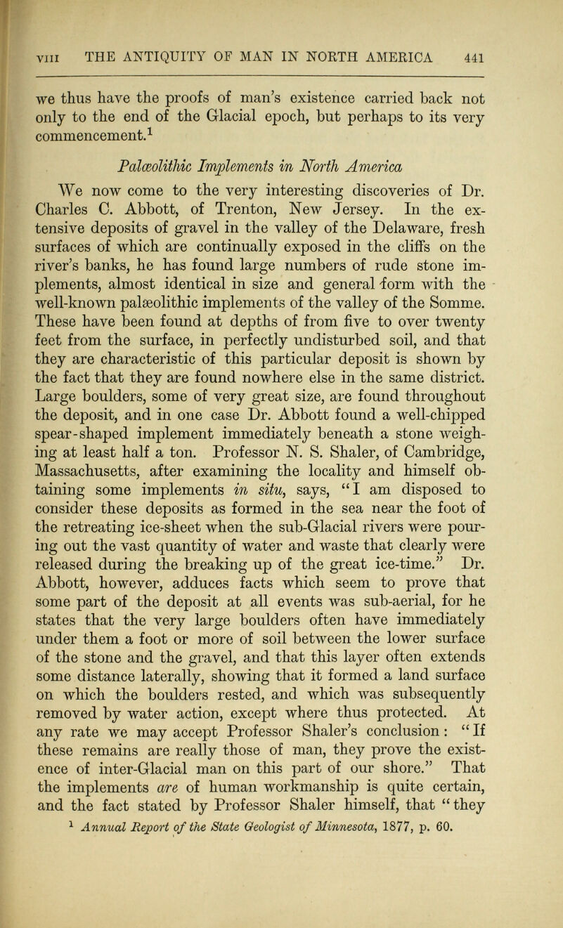 vili THE ANTIQUITY OF MAN IN NORTH AMERICA 441 we thus have the proofs of man's existence carried back not only to the end of the Glacial epoch, but perhaps to its very commencement.^ Palœolithic Implements in North America We now come to the very interesting discoveries of Dr. Charles C. Abbott, of Trenton, New Jersey. In the ex¬ tensive deposits of gravel in the valley of the Delaware, fresh surfaces of which are continually exposed in the cliffs on the river's banks, he has found large numbers of rude stone im¬ plements, almost identical in size and general -form with the well-known palaeolithic implements of the valley of the Somme. These have been found at depths of from five to over twenty feet from the surface, in perfectly undisturbed soil, and that they are characteristic of this particular deposit is shown by the fact that they are found nowhere else in the same district. Large boulders, some of very great size, are found throughout the deposit, and in one case Dr. Abbott found a well-chipped spear-shaped implement immediately beneath a stone weigh¬ ing at least half a ton. Professor N. S. Shaler, of Cambridge, Massachusetts, after examining the locality and himself ob¬ taining some implements in situ, says, I am disposed to consider these deposits as formed in the sea near the foot of the retreating ice-sheet when the sub-Glacial rivers were pour¬ ing out the vast quantity of water and waste that clearly were released during the breaking up of the great ice-time. Dr. Abbott, however, adduces facts which seem to prove that some part of the deposit at all events was sub-aerial, for he states that the very large boulders often have immediately under them a foot or more of soil between the lower surface of the stone and the gravel, and that this layer often extends some distance laterally, showing that it formed a land surface on which the boulders rested, and which was subsequently removed by water action, except where thus protected. At any rate we may accept Professor Shaler's conclusion :  If these remains are really those of man, they prove the exist¬ ence of inter-Glacial man on this part of our shore. That the implements are of human workmanship is quite certain, and the fact stated by Professor Shaler himself, that  they ^ Annual Report of the State Geologist of Minnesota, 1877, p. 60.