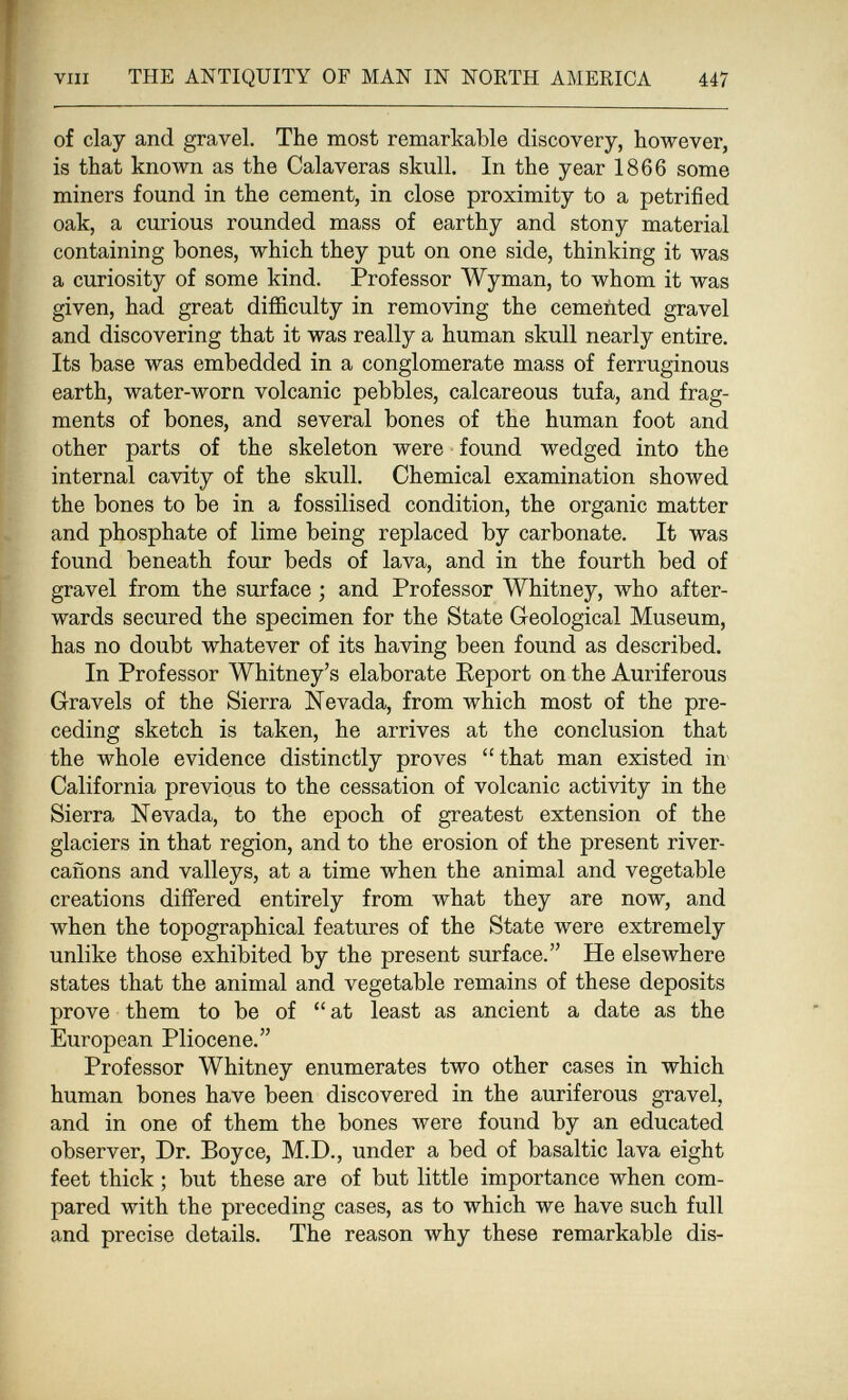 vin THE ANTIQUITY OF MAN IN NORTH AMERICA 447 of clay and gravel. The most remarkable discovery, however, is that known as the Calaveras skull. In the year 1866 some miners found in the cement, in close proximity to a petrified oak, a curious rounded mass of earthy and stony material containing bones, which they put on one side, thinking it was a curiosity of some kind. Professor Wyman, to whom it was given, had great difficulty in removing the cemented gravel and discovering that it was really a human skull nearly entire. Its base was embedded in a conglomerate mass of ferruginous earth, water-worn volcanic pebbles, calcareous tufa, and frag¬ ments of bones, and several bones of the human foot and other parts of the skeleton were found wedged into the internal cavity of the skull. Chemical examination showed the bones to be in a fossilised condition, the organic matter and phosphate of lime being replaced by carbonate. It was found beneath four beds of lava, and in the fourth bed of gravel from the surface ; and Professor Whitney, who after¬ wards secured the specimen for the State Geological Museum, has no doubt whatever of its having been found as described. In Professor Whitney's elaborate Eeport on the Auriferous Gravels of the Sierra Nevada, from which most of the pre¬ ceding sketch is taken, he arrives at the conclusion that the whole evidence distinctly proves that man existed in^ California previous to the cessation of volcanic activity in the Sierra Nevada, to the epoch of greatest extension of the glaciers in that region, and to the erosion of the present river- cañons and valleys, at a time when the animal and vegetable creations differed entirely from what they are now, and when the topographical features of the State were extremely unlike those exhibited by the present surface. He elsewhere states that the animal and vegetable remains of these deposits prove them to be of  at least as ancient a date as the European Pliocene. Professor Whitney enumerates two other cases in which human bones have been discovered in the auriferous gravel, and in one of them the bones were found by an educated observer, Dr. Boyce, M.D., under a bed of basaltic lava eight feet thick ; but these are of but little importance when com¬ pared with the preceding cases, as to which we have such full and precise details. The reason why these remarkable dis-