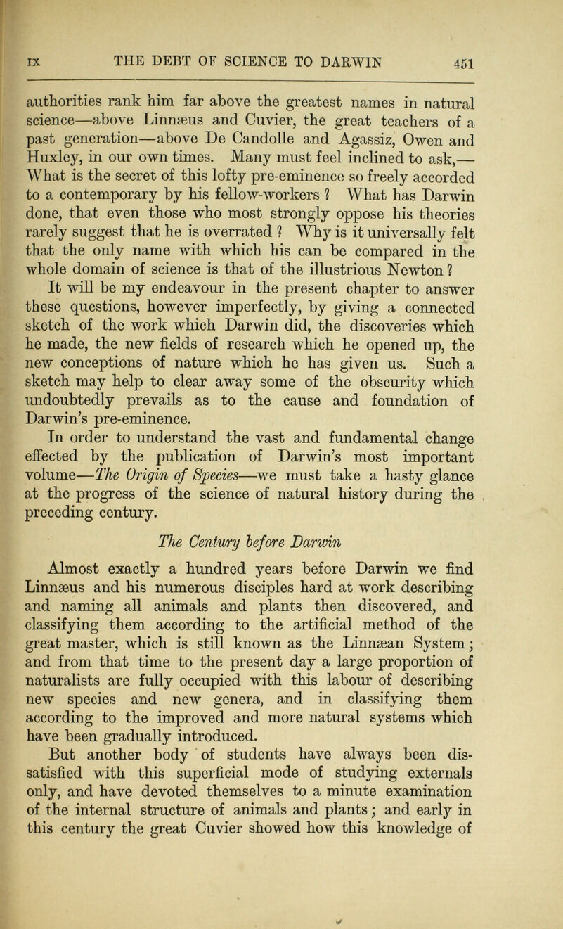 IX THE DEBT OF SCIENCE TO DARWIN 461 authorities rank him far above the greatest names in natural science—above Linnaeus and Cuvier, the great teachers of a past generation—above De Candolle and Agassiz, Owen and Huxley, in our own times. Many must feel inclined to ask,— What is the secret of this lofty pre-eminence so freely accorded to a contemporary by his fellow-workers ? What has Darwin done, that even those who most strongly oppose his theories rarely suggest that he is overrated ? Why is it universally felt that the only name with which his can be compared in the whole domain of science is that of the illustrious Newton? It will be my endeavour in the present chapter to answer these questions, however imperfectly, by giving a connected sketch of the work which Darwin did, the discoveries which he made, the new fields of research which he opened up, the new conceptions of nature which he has given us. Such a sketch may help to clear away some of the obscurity which undoubtedly prevails as to the cause and foundation of Darwin's pre-eminence. In order to understand the vast and fundamental change effected by the publication of Darwin's most important volume—The Origin of Species—we must take a hasty glance at the progress of the science of natural history during the > preceding century. The Century before Darwin Almost exactly a hundred years before Darwin we find Linnseus and his numerous disciples hard at work describing and naming all animals and plants then discovered, and classifying them according to the artificial method of the great master, which is still known as the Linnaean System ; and from that time to the present day a large proportion of naturalists are fully occupied with this labour of describing new species and new genera, and in classifying them according to the improved and more natural systems which have been gradually introduced. But another body of students have always been dis¬ satisfied with this superficial mode of studying externals only, and have devoted themselves to a minute examination of the internal structure of animals and plants ; and early in this century the great Cuvier showed how this knowledge of