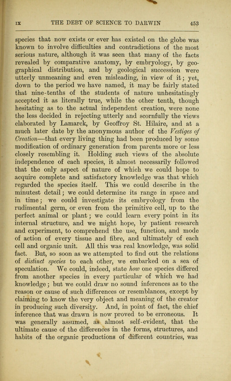 IX THE DEBT OF SCIENCE TO DARWIN 453 species that now exists or ever has existed on the globe was known to involve difficulties and contradictions of the most serious nature, although it was seen that many of the facts revealed by comparative anatomy, by embryology, by geo¬ graphical distribution, and by geological succession were utterly unmeaning and even misleading, in view of it; yet, doAvn to the period we have named, it may be fairly stated that nine-tenths of the students of nature unhesitatingly accepted it as literally true, while the other tenth, though hesitating as to the actual independent creation, were none the less decided in rejecting utterly and scornfully the views elaborated by Lamarck, by Geoffroy St. Hilaire, and at a much later date by the anonymous author of the Vestiges of Creation—that every living thing had been produced by some modification of ordinary generation from parents more or less closely resembling it. Holding such views of the absolute independence of each species, it almost necessarily followed that the only aspect of nature of which we could hope to acquire complete and satisfactory knowledge was that which regarded the species itself. This we could describe in the minutest detail ; we could determine its range in space and in time ; we could investigate its embryology from the rudimental germ, or even from the primitive cell, up to thé perfect animal or plant ; we could learn every point in its internal structure, and we might hope, by patient research and experiment, to comprehend the use, function, and mode of action of every tissue and fibre, and ultimately of each cell and organic unit. All this was real knowledge, was solid fact. But, so soon as we attempted to find out the relations of distinct species to each other, we embarked on a sea of speculation. We could, indeed, state how one species difiered from another species in every particular of which we had knowledge ; but we could draw no sound inferences as to the reason or cause of such differences or resemblances, except by claiming to know the very object and meaning of the creator in producing such diversity. And, in point of fact, the chief inference that was drawn is now proved to be erroneous. It was generally assumed, as almost self-evident, that the ultimate cause of the differences in the forms, structures, and habits of the organic productions of different countries, was * \