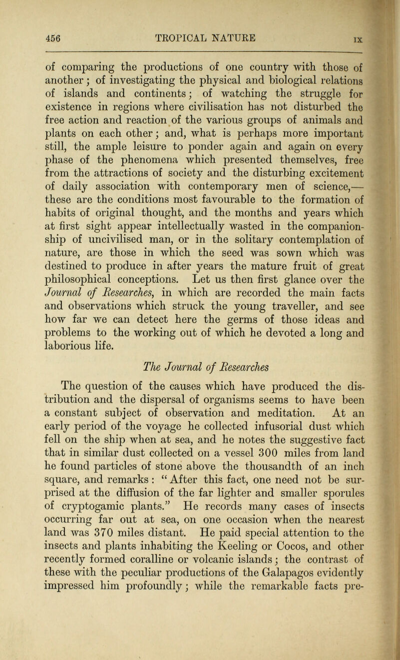 456 TROPICAL NATURE IX of comparing the productions of one country with those of another ; of investigating the physical and biological relations of islands and continents ; of watching the struggle for existence in regions where civilisation has not disturbed the free action and reaction of the various groups of animals and plants on each other; and, what is perhaps more important still, the ample leisure to ponder again and again on every phase of the phenomena which presented themselves, free from the attractions of society and the disturbing excitement of daily association with contemporary men of science,— these are the conditions most favourable to the formation of habits of original thought, and the months and years which at first sight appear intellectually wasted in the companion¬ ship of uncivilised man, or in the solitary contemplation of nature, are those in which the seed was sown which was destined to produce in after years the mature fruit of great philosophical conceptions. Let us then first glance over the Journal of Researches, in which are recorded the main facts and observations which struck the young traveller, and see how far we can detect here the germs of those ideas and problems to the working out of which he devoted a long and laborious life. The Journal of Researches The question of the causes which have produced the dis¬ tribution and the dispersal of organisms seems to have been a constant subject of observation and meditation. At an early period of the voyage he collected infusorial dust which fell on the ship when at sea, and he notes the suggestive fact that in similar dust collected on a vessel 300 miles from land he found particles of stone above the thousandth of an inch square, and remarks :  After this fact, one need not be sur¬ prised at the diffusion of the far lighter and smaller sporules of cryptogamic plants. He records many cases of insects occurring far out at sea, on one occasion when the nearest land was 370 miles distant. He paid special attention to the insects and plants inhabiting the Keeling or Cocos, and other recently formed coralline or volcanic islands ; the contrast of these with the peculiar productions of the Galapagos evidently impressed him profoundly ; while the remarkable facts pre-