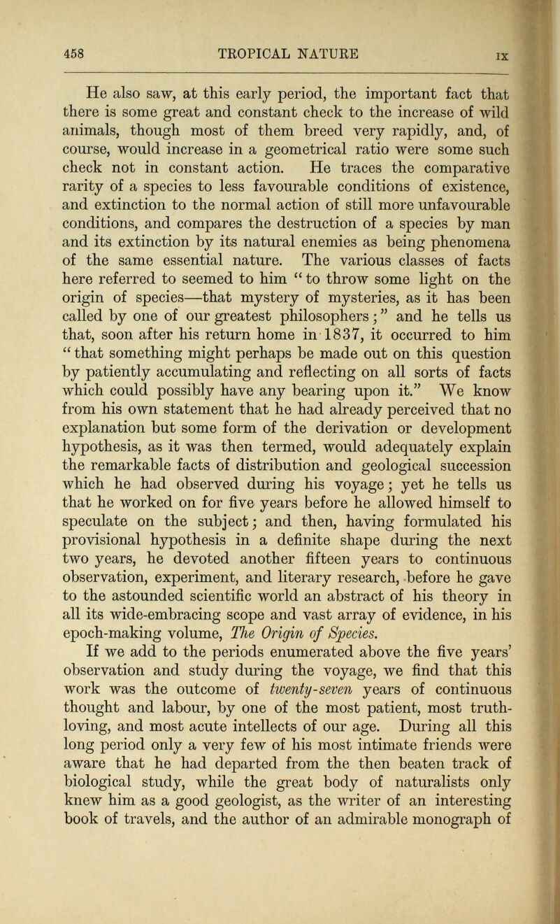 458 TROPICAL NATURE IX He also saw, at this early period, the important fact that there is some great and constant check to the increase of wild animals, though most of them breed very rapidly, and, of course, would increase in a geometrical ratio were some such check not in constant action. He traces the comparative rarity of a species to less favourable conditions of existence, and extinction to the normal action of still more unfavourable conditions, and compares the destruction of a species by man and its extinction by its natural enemies as being phenomena of the same essential nature. The various classes of facts here referred to seemed to him  to throw some light on the origin of species—that mystery of mysteries, as it has been called by one of our greatest philosophers ;  and he tells us that, soon after his return home in 1837, it occurred to him  that something might perhaps be made out on this question by patiently accumulating and reflecting on all sorts of facts which could possibly have any bearing upon it. We know from his own statement that he had already perceived that no explanation but some form of the derivation or development hypothesis, as it was then termed, would adequately explain the remarkable facts of distribution and geological succession which he had observed during his voyage ; yet he tells us that he worked on for five years before he allowed himself to speculate on the subject; and then, having formulated his provisional hypothesis in a definite shape during the next two years, he devoted another fifteen years to continuous observation, experiment, and literary research, before he gave to the astounded scientific world an abstract of his theory in all its wide-embracing scope and vast array of evidence, in his epoch-making volume. The Origin of Species. If we add to the periods enumerated above the five years' observation and study during the voyage, we find that this work was the outcome of twenty-seven years of continuous thought and labour, by one of the most patient, most truth- loving, and most acute intellects of our age. During all this long period only a very few of his most intimate friends луеге aware that he had departed from the then beaten track of biological study, while the great body of naturalists only knew him as a good geologist, as the writer of an interesting book of travels, and the author of an admirable monograph of