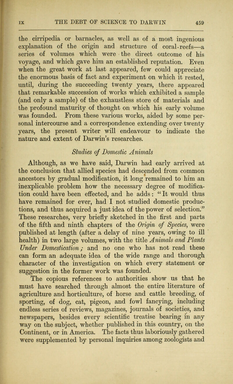 IX THE DEBT OF SCIENCE TO DARWIN 459 the cirripedia or barnacles, as well as of a most ingenious explanation of the origin and structure of coral-reefs—a series of volumes which were the direct outcome of his voyage, and which gave him an established reputation. Even when the great work at last appeared, few could appreciate the enormous basis of fact and experiment on which it rested, until, during the succeeding twenty years, there appeared that remarkable succession of works which exhibited a sample (and only a sample) of the exhaustless store of materials and the profound maturity of thought on which his early volume was founded. From these various works, aided by some per¬ sonal intercourse and a correspondence extending over twenty years, the present writer will endeavour to indicate the nature and extent of Darwin's researches. Studies of Domestic Animals Although, as we have said, Darwin had early arrived at the conclusion that allied species had descended from common ancestors by gradual modification, it long remained to him an inexplicable problem how the necessary degree of modifica¬ tion could have been effected, and he adds :  It would thus have remained for ever, had I not studied domestic produc¬ tions, and thus acquired a just idea of the power of selection^ These researches, very brieñy sketched in the first and parts of the fifth and ninth chapters of the Origin of Species, were published at length (after a delay of nine years, owing to ill health) in two large volumes, with the title Animals and Plants Under Domestication; and no one who has not read these can form an adequate idea of the wide range and thorough character of the investigation on which every statement or suggestion in the former work was founded. The copious references to authorities show us that he must have searched through almost the entire literature of agriculture and horticulture, of horse and cattle breeding, of sporting, of dog, cat, pigeon, and fowl fancying, including endless series of reviews, magazines, journals of societies, and newspapers, besides every scientific treatise bearing in any way on the subject, whether published in this country, on the Continent, or in America. The facts thus laboriously gathered were supplemented by personal inquiries among zoologists and