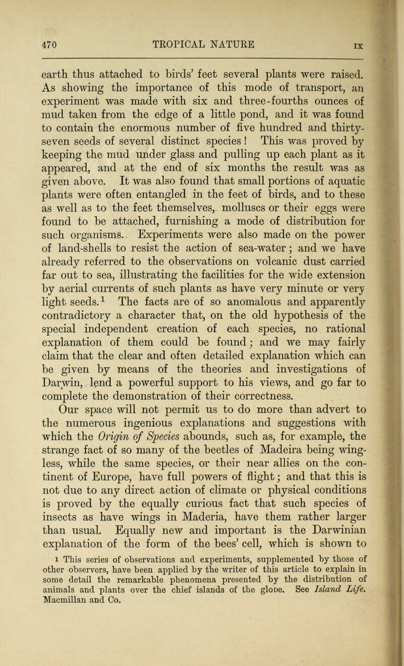 470 TROPICAL NATURE IX earth thus attached to birds' feet several plants were raised. As showing the importance of this mode of transport, an experiment was made with six and three-fourths ounces of mud taken from the edge of a little pond, and it was found to contain the enormous number of five hundred and thirty- seven seeds of several distinct species ! This was proved by keeping the mud under glass and pulling up each plant as it appeared, and at the end of six months the result was as given above. It was also found that small portions of aquatic plants were often entangled in the feet of birds, and to these as well as to the feet themselves, molluscs or their eggs were found to be attached, furnishing a mode of distribution for such organisms.. Experiments were also made on the power of land-shells to resist the action of sea-water ; and we have already referred to the observations on volcanic dust carried far out to sea, illustrating the facilities for the wide extension by aerial currents of such plants as have very minute or very light seeds. ^ The facts are of so anomalous and apparently contradictory a character that, on the old hypothesis of the special independent creation of each species, no rational explanation of them could be found ; and we may fairly claim that the clear and often detailed explanation which can be given by means of the theories and investigations of Darwin,. lend a powerful support to his views, and go far to complete the demonstration of their correctness. Our space will not permit us to do more than advert to the numerous ingenious explanations and suggestions with which the Origin of Species abounds, such as, for example, the strange fact of so many of the beetles of Madeira being wing¬ less, while the same species, or their near allies on the con¬ tinent of Europe, have full powers of flight ; and that this is not due to any direct action of climate or physical conditions is proved by the equally curious fact that such species of insects as have wings in Maderia, have them rather larger than usual. Equally new and important is the Darwinian explanation of the form of the bees' cell, which is shown to 1 This series of observations and experiments, supplemented Ъу those of other observers, have been applied by the writer of this article to explain in some detail the remarkable phenomena presented by the distribution of animals and plants over the chief islands of the glooe. See Island Life. Macmillan and Co.