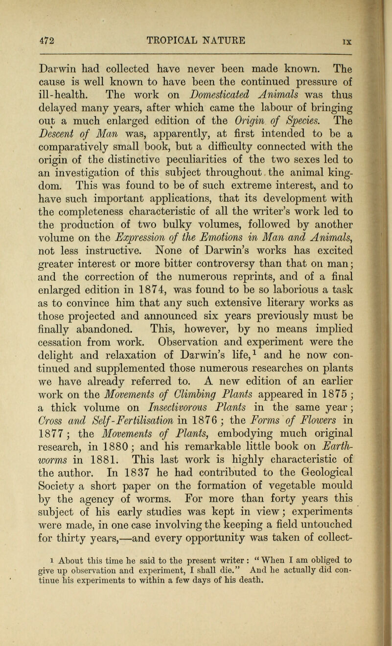 472 TROPICAL NATURE IX Darwin had collected have never been made known. The cause is well known to have been the continued pressure of ill-health. The work on Domesticated Animals was thus delayed many years, after which came the labour of bringing out a much enlarged edition of the Origin of Species. The Descent of Man was, apparently, at first intended to be a comparatively small book, but a difficulty connected with the origin of the distinctive peculiarities of the two sexes led to an investigation of this subject throughout the animal king¬ dom. This was found to be of such extreme interest, and to have such important applications, that its development with the completeness characteristic of all the writer's work led to the production of two bulky volumes, followed by another volume on the Expression of the Emotions in Man and Animals, not less instructive. None of Darwin's works has excited greater interest or more bitter controversy than that on man; and the correction of the numerous reprints, and of a final enlarged edition in 1874, was found to be so laborious a task as to convince him that any such extensive literary works as those projected and announced six years previously must be finally abandoned. This, however, by no means implied cessation from work. Observation and experiment were the delight and relaxation of Darwin's life,^ and he now con¬ tinued and supplemented those numerous researches on plants we have already referred to. A new edition of an earlier work on the Movements of Climbing Plants appeared in 1875 ; a thick volume on Insectivorous Plants in the same year ; Cross and Self-Fertilisation Ш 1876 ; the Fwms of Flowers in 1877 ; the Movements of Plants, embodying much original research, in 1880; and his remarkable little book on Earth¬ worms in 1881. This last work is highly characteristic of the author. In 1837 he had contributed to the Geological Society a short paper on the formation of vegetable mould by the agency of worms. For more than forty years this subject of his early studies was kept in view ; experiments were made, in one case involving the keeping a field untouched for thirty years,—and every opportunity was taken of collect- 1 About this time he said to the present writer :  When I am obliged to give up observation and experiment, I shall die. And he actually did con¬ tinue his experiments to within a few days of his death.