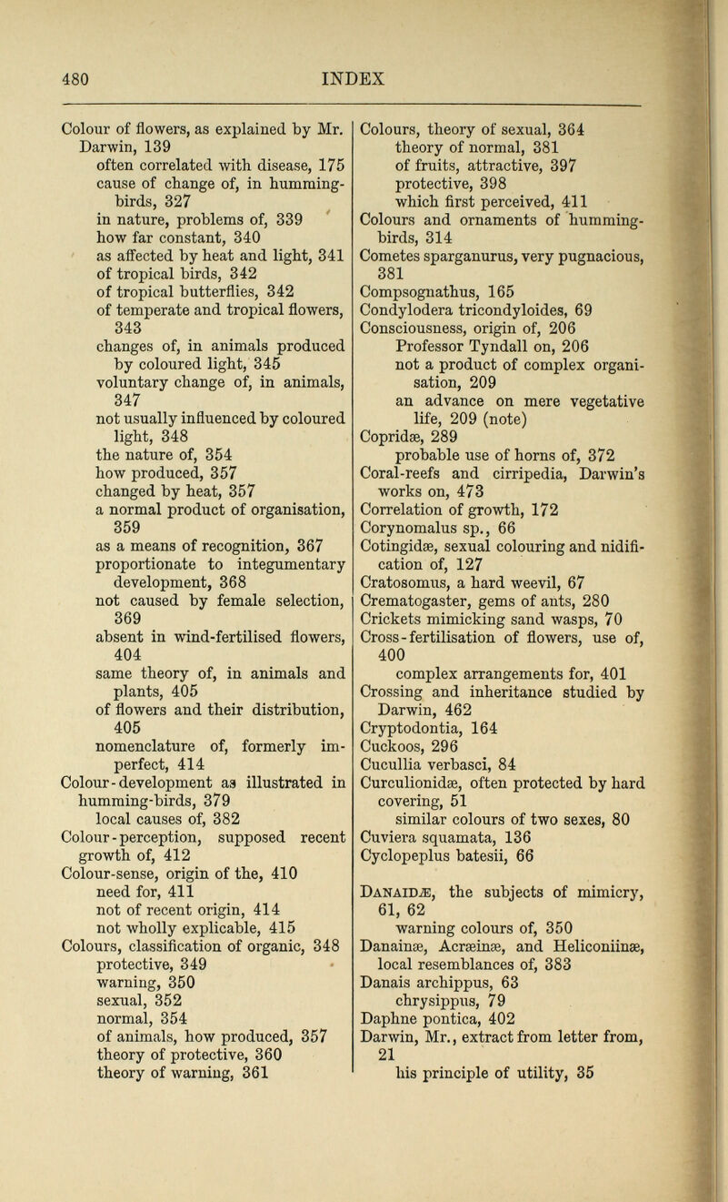 480 INDEX Colour of flowers, as explained by Mr. Darwin, 139 often correlated with disease, 175 cause of change of, in humming¬ birds, 327 in nature, problems of, 339 how far constant, 340 as affected by heat and light, 341 of tropical birds, 342 of tropical butterflies, 342 of temperate and tropical flowers, 343 changes of, in animals produced by coloured light, 345 voluntary change of, in animals, 347 not usually influenced by coloured light, 348 the nature of, 354 how produced, 357 changed by heat, 357 a normal product of organisation, 359 as a means of recognition, 367 proportionate to integumentary development, 868 not caused by female selection, 369 absent in wind-fertilised flowers, 404 same theory of, in animals and plants, 405 of flowers and their distribution, 405 nomenclature of, formerly im¬ perfect, 414 Colour-development aa illustrated in humming-birds, 379 local causes of, 382 Colour - perception, supposed recent growth of, 412 Colour-sense, origin of the, 410 need for, 411 not of recent origin, 414 not wholly explicable, 415 Colours, classification of organic, 348 protective, 349 warning, 350 sexual, 352 normal, 354 of animals, how produced, 357 theory of protective, 360 theory of warning, 361 Colours, theory of sexual, 364 theory of normal, 381 of fruits, attractive, 397 protective, 398 which first perceived, 411 Colours and ornaments of humming¬ birds, 314 Cometes sparganurus, very pugnacious, 381 Compsognathus, 165 Condylodera tricondyloides, 69 Consciousness, origin of, 206 Professor Tyndall on, 206 not a product of complex organi¬ sation, 209 an advance on mere vegetative life, 209 (note) Copridse, 289 probable use of homs of, 372 Coral-reefs and cirripedia, Darwin's works on, 473 Correlation of growth, 172 Corynomalus sp., 66 Cotingidae, sexual colouring and nidifi¬ cation of, 127 Cratosomus, a hard weevil, 67 Crematogaster, gems of ants, 280 Crickets mimicking sand wasps, 70 Cross-fertilisation of flowers, use of, 400 complex arrangements for, 401 Crossing and inheritance studied by Darwin, 462 Cryptodontia, 164 Cuckoos, 296 Cuculila verbasci, 84 Curculionidae, often protected by hard covering, 51 similar colours of two sexes, 80 Cuviera squamata, 136 Cyclopeplus batesii, 66 Danaidìb, the subjects of mimicry, 61, 62 warning colours of, 350 Danainse, Acrseinae, and Heliconiinae, local resemblances of, 383 Danais archippus, 63 chrysippus, 79 Daphne pontica, 402 Darwin, Mr., extract from letter from, 21 his principle of utility, 35