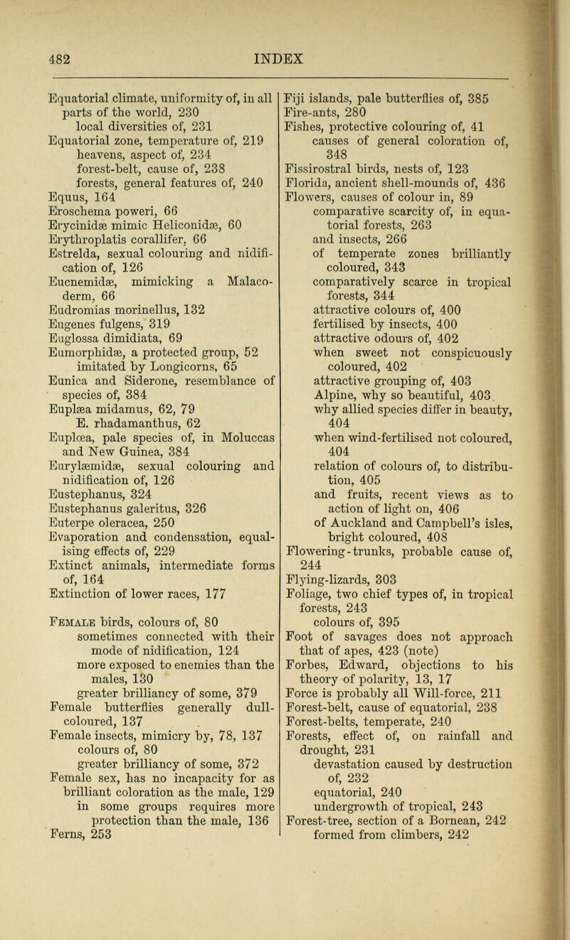 482 INDEX Equatorial climate, uniformity of, in all parts of the world, 230 local diversities of, 231 Equatorial zone, temperature of, 219 heavens, aspect of, 234 forest-belt, cause of, 238 forests, general features of, 240 Equus, 164 Eroschema poweri, 66 Erycinidse mimic Heliconidae, 60 Erythroplatis corallifer, 66 Estrelda, sexual colouring and nidifi¬ cation of, 126 Eucnemidse, mimicking a Malaco- derm, 66 Eudromias morinellus, 132 Eugenes fulgens, 319 Euglossa dimidiata, 69 Eumorphidse, a protected group, 52 imitated by Longicorns, 65 Eunica and Siderone, resemblance of species of, 384 Euplsea midamus, 62, 79 E. rhadamanthus, 62 Euplœa, pale species of, in Moluccas and New Guinea, 384 Earylaemidse, sexual colouring and nidification of, 126 Eustephanus, 324 Eustephanus galeritus, 326 Euterpe olerácea, 250 Evaporation and condensation, equal¬ ising efiects of, 229 Extinct animals, intermediate forms of, 164 Extinction of lower races, 177 Female birds, colours of, 80 sometimes connected with their mode of nidification, 124 more exposed to enemies than the males, 130 greater brilliancy of some, 379 Female butterñies generally dull- coloured, 137 Female insects, mimicry by, 78, 137 colours of, 80 greater brilliancy of some, 372 Female sex, has no incapacity for as brilliant coloration as the male, 129 in some groups requires more protection than the male, 136 Ferns, 253 Fiji islands, pale butterflies of, 385 Fire-ants, 280 Fishes, protective colouring of, 41 causes of general coloration of, 348 Fissirostral birds, nests of, 123 Florida, ancient shell-mounds of, 436 Flowers, causes of colour in, 89 comparative scarcity of, in equa¬ torial forests, 263 and insects, 266 of temperate zones brilliantly coloured, 343 comparatively scarce in tropical forests, 344 attractive colours of, 400 fertilised by insects, 400 attractive odours of, 402 when sweet not conspicuously coloured, 402 attractive grouping of, 403 Alpine, why so beautiful, 403. why allied species difi'er in beauty, 404 when wind-fertilised not coloured, 404 relation of colours of, to distribu¬ tion, 405 and fruits, recent views as to action of light on, 406 of Auckland and Campbell's isles, bright coloured, 408 Flowering-trunks, probable cause of, 244 Flying-lizards, 303 Foliage, two chief types of, in tropical forests, 243 colours of, 395 Foot of savages does not approach that of apes, 423 (note) Forbes, Edward, objections to his theory of polarity, 13, 17 Force is probably all Will-force, 211 Forest-belt, cause of equatorial, 238 Forest-belts, temperate, 240 Forests, effect of, on rainfall and drought, 231 devastation caused by destruction of, 232 equatorial, 240 undergrowth of tropical, 243 Forest-tree, section of a Bornean, 242 formed from climbers, 242