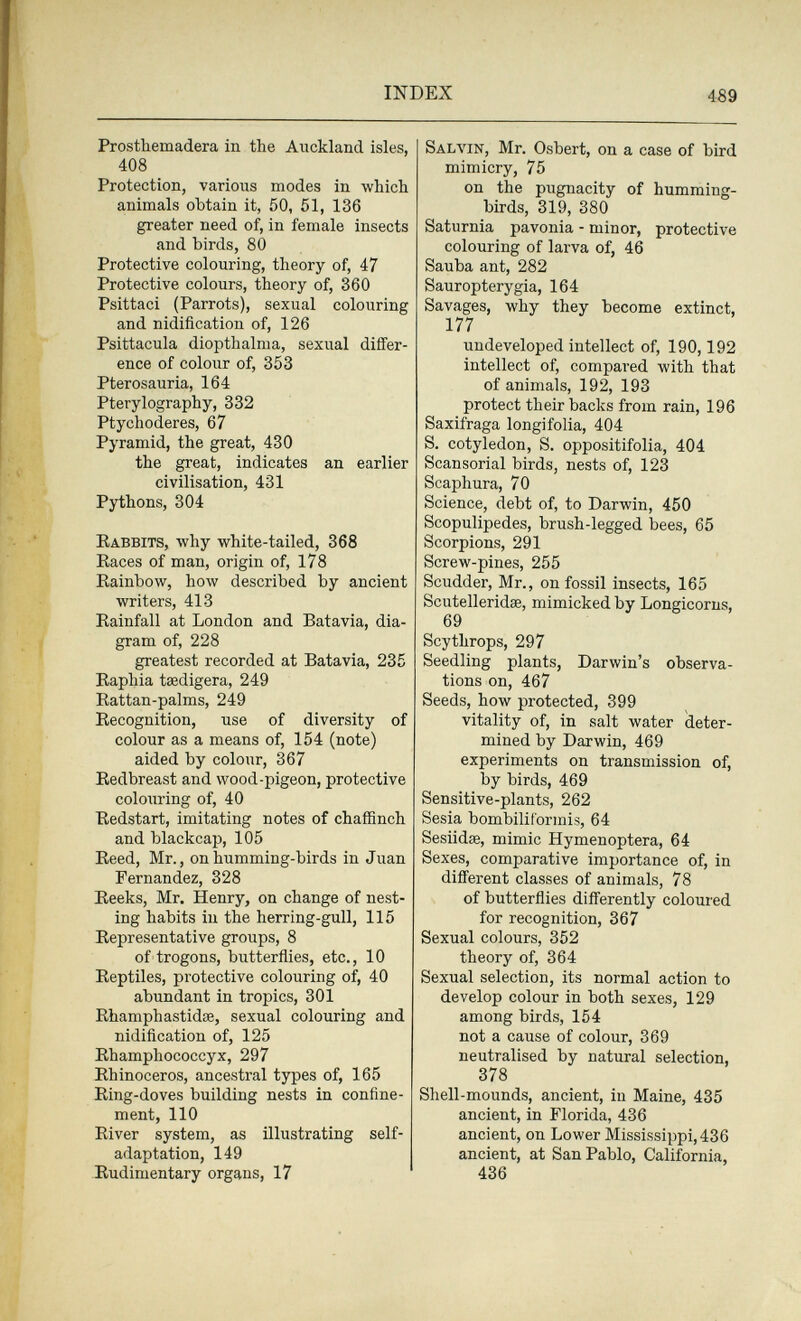 INDEX 489 Prosthemadera in the Auckland isles, 408 Protection, various modes in which animals obtain it, 50, 51, 136 greater need of, in female insects and birds, 80 Protective colouring, theory of, 47 Protective colours, theory of, 360 Psittaci (Parrots), sexual colouring and nidification of, 126 Psittacula diopthalma, sexual differ¬ ence of colour of, 353 Pterosauria, 164 Pterylography, 332 Ptychoderes, 67 Pyramid, the great, 430 the great, indicates an earlier civilisation, 431 Pythons, 304 Rabbits, why white-tailed, 368 Races of man, origin of, 178 Rainbow, how described by ancient writers, 413 Rainfall at London and Batavia, dia¬ gram of, 228 greatest recorded at Batavia, 235 Raphia taedigera, 249 Rattan-palms, 249 Recognition, use of diversity of colour as a means of, 154 (note) aided by colour, 367 Redbreast and wood-pigeon, protective colouring of, 40 Redstart, imitating notes of chaffinch and blackcap, 105 Reed, Mr., on humming-birds in Juan Fernandez, 328 Reeks, Mr. Henry, on change of nest¬ ing habits in the herring-gull, 115 Representative groups, 8 of trogons, butterflies, etc., 10 Reptiles, protective colouring of, 40 abundant in tropics, 301 Rhamphastidse, sexual colouring and nidification of, 125 Rhamphococcyx, 297 Rhinoceros, ancestral types of, 165 Ring-doves building nests in confine¬ ment, 110 River system, as illustrating self- adaptation, 149 Rudimentary organs, 17 Salvin, Mr. Osbert, on a case of bird mimicry, 75 on the pugnacity of humming¬ birds, 319, 380 Saturnia pavonia - minor, protective colouring of larva of, 46 Sauba ant, 282 Sauropterygia, 164 Savages, why they become extinct, 177 undeveloped intellect of, 190,192 intellect of, compared with that of animals, 192, 193 protect their backs from rain, 196 Saxifraga longifolia, 404 S. cotyledon, S. oppositifolia, 404 Scansorial birds, nests of, 123 Scaphura, 70 Science, debt of, to Darwin, 450 Scopulipedes, brush-legged bees, 65 Scorpions, 291 Screw-pines, 255 Scudder, Mr., on fossil insects, 165 Scutelleridse, mimicked by Longicorus, 69 Scythrops, 297 Seedling plants, Darwin's observa¬ tions on, 467 Seeds, how protected, 399 vitality of, in salt water deter¬ mined by Darwin, 469 experiments on transmission of, by birds, 469 Sensitive-plants, 262 Sesia bombililormis, 64 Sesiidœ, mimic Hymenoptera, 64 Sexes, comparative importance of, in different classes of animals, 78 of butterflies differently coloured for recognition, 367 Sexual colours, 352 theory of, 364 Sexual selection, its normal action to develop colour in both sexes, 129 among birds, 154 not a cause of colour, 369 neutralised by natural selection, 378 Shell-mounds, ancient, in Maine, 435 ancient, in Florida, 436 ancient, on Lower Mississippi, 436 ancient, at San Pablo, California, 436