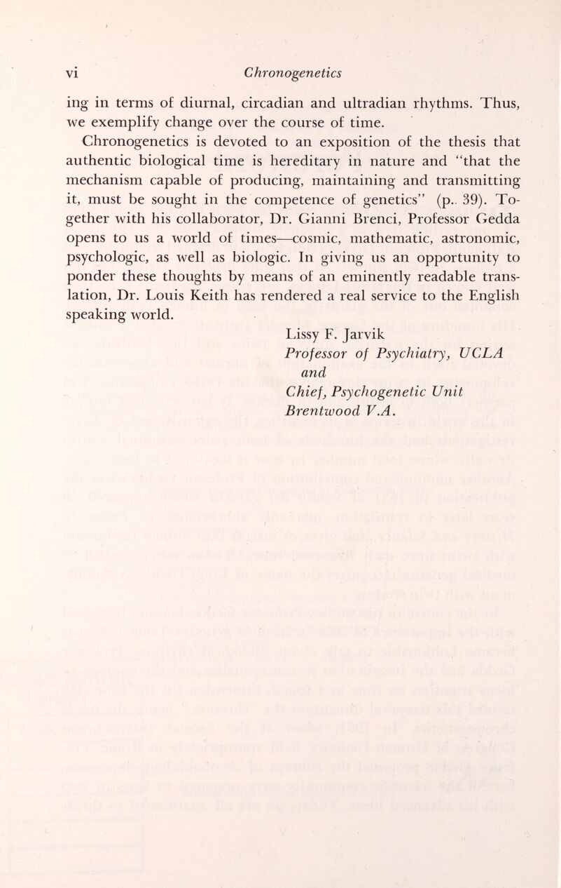 vi Chronogenetics ing in terms o£ diurnal, circadian and ultradian rhythms. Thus, we exemplify change over the course of time. Chronogenetics is devoted to an exposition of the thesis that authentic biological time is hereditary in nature and that the mechanism capable of producing, maintaining and transmitting it, must be sought in the competence of genetics (p.. 39). To¬ gether with his collaborator. Dr. Gianni Brenci, Professor Gedda opens to us a world of times—cosmic, mathematic, astronomic, psychologic, as well as biologic. In giving us an opportunity to ponder these thoughts by means of an eminently readable trans¬ lation, Dr. Louis Keith has rendered a real service to the English speaking world. Lissy F. Jarvik Professor of Psychiatry, UCLA and Chief, Psychogenetic Unit Brentwood V.A.
