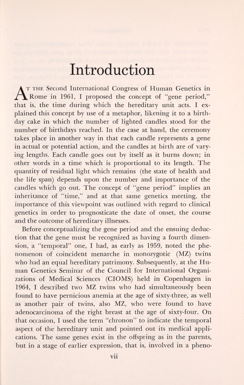 Introduction г THE Second International Congress o£ Human Genetics in Rome in 1961, I proposed the concept o£ gene period, that is, the time during which the hereditary unit acts. I ex¬ plained this concept by use of a metaphor, likening it to a birth¬ day cake in which the number o£ lighted candles stood for the number of birthdays reached. In the case at hand, the ceremony takes place in another way in that each candle represents a gene in actual or potential action, and the candles at birth are of vary¬ ing lengths. Each candle goes out by itself as it burns down; in other words in a time which is proportional to its length. The quantity of residual light which remains (the state of health and the life span) depends upon the number and importance of the candles which go out. The concept of gene period implies an inheritance of time, and at that same genetics meeting, the importance of this viewpoint was outlined with regard to clinical genetics in order to prognosticate the date of onset, the course and the outcome of hereditary illnesses. Before conceptualizing the gene period and the ensuing deduc¬ tion that the gene must be recognized as having a fourth dimen¬ sion, a temporal one, I had, as early as 1959, noted the phe¬ nomenon of coincident menarche in monozygotic (MZ) twins who had an equal hereditary patrimony. Subsequently, at the Hu¬ man Genetics Seminar of the Council for International Organi¬ zations of Medical Sciences (CIOMS) held in Copenhagen in 1964, I described two MZ twins who had simultaneously been found to have pernicious anemia at the age of sixty-three, as well as another pair of twins, also MZ, who were found to have adenocarcinoma of the right breast at the age of sixty-four. On that occasion, I used the term chronon to indicate the temporal aspect of the hereditary unit and pointed out its medical appli¬ cations. The same genes exist in the offspring as in the parents, but in a stage of earlier expression, that is, involved in a pheno- vii