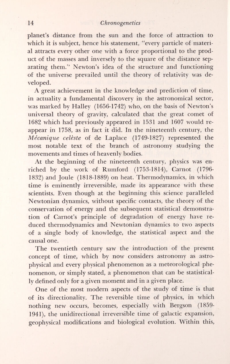 14 Chrono genetics planet's distance from the sun and the force of attraction to which it is subject, hence his statement, every particle of materi¬ al attracts every other one with a force proportional to the prod¬ uct of the masses and inversely to the square of the distance sep¬ arating them. Newton's idea of the structure and functioning of the universe prevailed until the theory of relativity was de¬ veloped. A great achievement in the knowledge and prediction of time, in actuality a fundamental discovery in the astronomical sector, was marked by Halley (1656-1742) who, on the basis of Newton's universal theory of gravity, calculated that the great comet of 1682 which had previously appeared in 1531 and 1607 would re¬ appear in 1758, as in fact it did. In the nineteenth century, the Mécanique celèste of de Laplace (1749-1827) represented the most notable text of the branch of astronomy studying the movements and times of heavenly bodies. At the beginning of the nineteenth century, physics was en¬ riched by the work of Rumford (1753-1814), Carnot (1796- 1832) and Joule (1818-1889) on heat. Thermodynamics, in which time is eminently irreversible, made its appearance with these scientists. Even though at the beginning this science paralleled Newtonian dynamics, without specific contacts, the theory of the conservation of energy and the subsequent statistical demonstra¬ tion of Carnot's principle of degradation of energy have re¬ duced thermodynamics and Newtonian dynamics to two aspects of a single body of knowledge, the statistical aspect and the causal one. The twentieth century saw the introduction of the present concept of time, which by now considers astronomy as astro- physical and every physical phenomenon as a meteorological phe¬ nomenon, or simply stated, a phenomenon that can be statistical¬ ly defined only for a given moment and in a given place. One of the most modern aspects of the study of time is that of its directionality. The reversible time of physics, in which nothing new occurs, becomes, especially with Bergson (1859- 1941), the unidirectional irreversible time of galactic expansion, geophysical modifications and biological evolution. Within this.