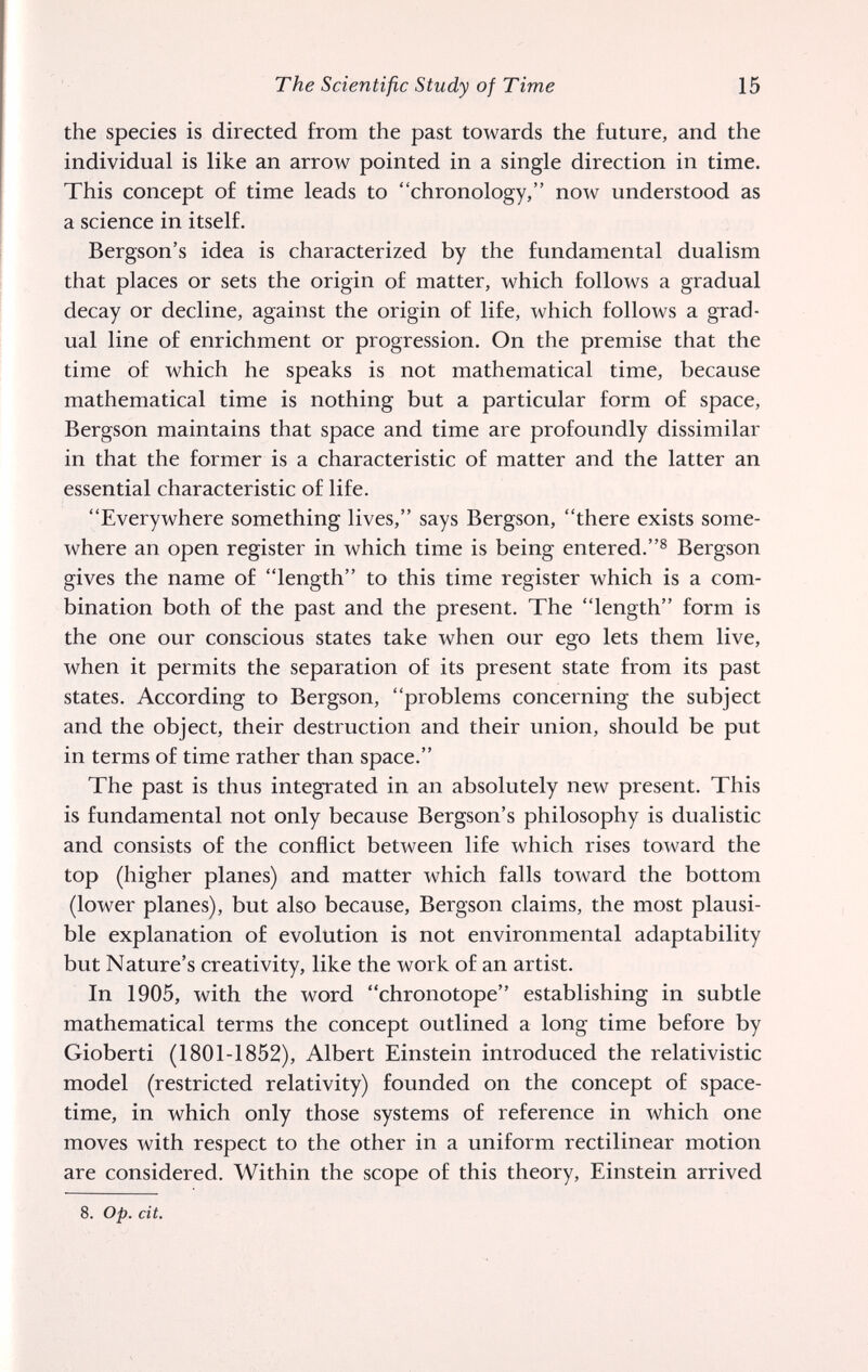 The Scientific Study of Time 15 the species is directed from the past towards the future, and the individual is like an arrow pointed in a single direction in time. This concept of time leads to chronology, now understood as a science in itself. Bergson's idea is characterized by the fundamental dualism that places or sets the origin of matter, which follows a gradual decay or decline, against the origin of life, which follows a grad¬ ual line of enrichment or progression. On the premise that the time of which he speaks is not mathematical time, because mathematical time is nothing but a particular form of space, Bergson maintains that space and time are profoundly dissimilar in that the former is a characteristic of matter and the latter an essential characteristic of life. Everywhere something lives, says Bergson, there exists some¬ where an open register in which time is being entered.^ Bergson gives the name of length to this time register which is a com¬ bination both of the past and the present. The length form is the one our conscious states take when our ego lets them live, when it permits the separation of its present state from its past states. According to Bergson, problems concerning the subject and the object, their destruction and their union, should be put in terms of time rather than space. The past is thus integrated in an absolutely new present. This is fundamental not only because Bergson's philosophy is dualistic and consists of the conflict between life which rises toward the top (higher planes) and matter which falls toward the bottom (lower planes), but also because, Bergson claims, the most plausi¬ ble explanation of evolution is not environmental adaptability but Nature's creativity, like the work of an artist. In 1905, with the word chronotope establishing in subtle mathematical terms the concept outlined a long time before by Gioberti (1801-1852), Albert Einstein introduced the relativistic model (restricted relativity) founded on the concept of space- time, in which only those systems of reference in which one moves with respect to the other in a uniform rectilinear motion are considered. Within the scope of this theory, Einstein arrived 8. op. cit.