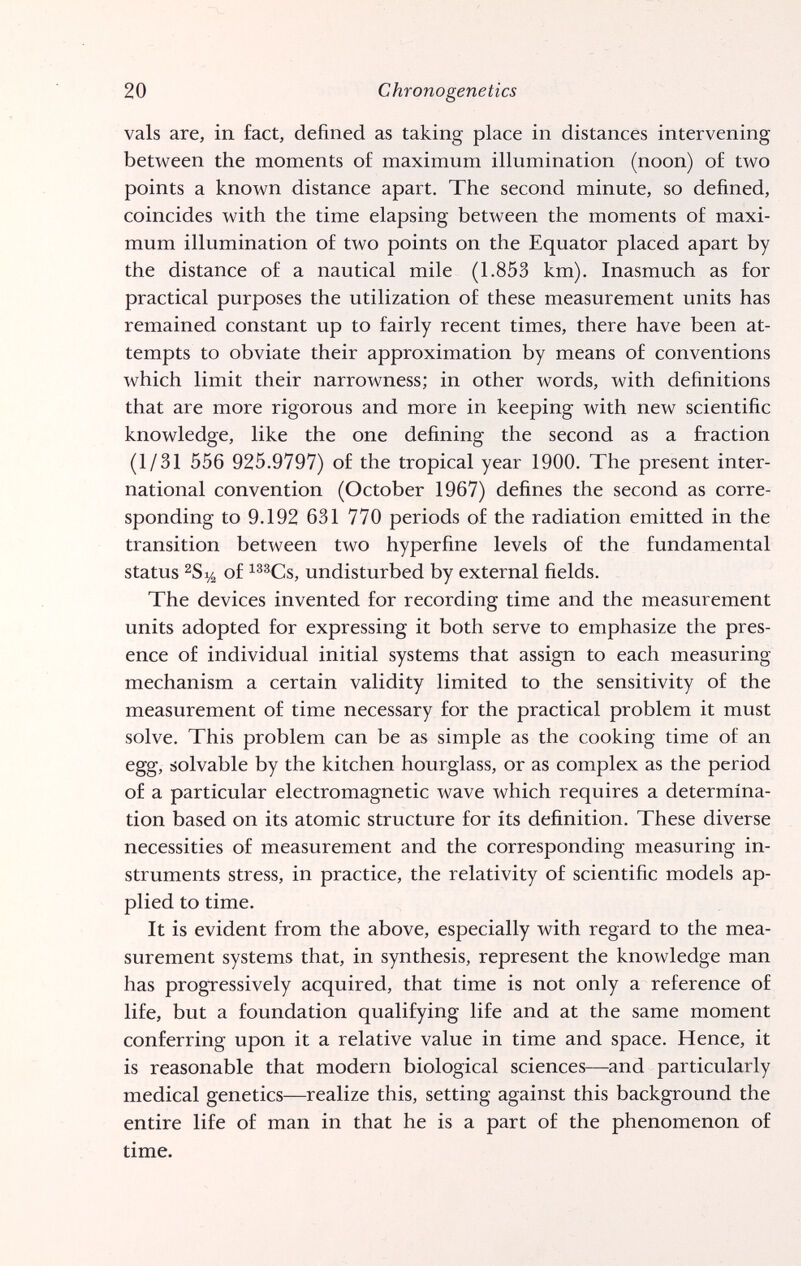 20 Chrono genetics vals are, in fact, defined as taking place in distances intervening between the moments o£ maximum illumination (noon) of two points a known distance apart. The second minute, so defined, coincides with the time elapsing between the moments of maxi¬ mum illumination of two points on the Equator placed apart by the distance of a nautical mile (1.853 km). Inasmuch as for practical purposes the utilization of these measurement units has remained constant up to fairly recent times, there have been at¬ tempts to obviate their approximation by means of conventions which limit their narrowness; in other words, with definitions that are more rigorous and more in keeping with new scientific knowledge, like the one defining the second as a fraction (1/31 556 925.9797) of the tropical year 1900. The present inter¬ national convention (October 1967) defines the second as corre¬ sponding to 9.192 631 770 periods of the radiation emitted in the transition between two hyperfine levels of the fundamental status ^8% of i^^Cs, undisturbed by external fields. The devices invented for recording time and the measurement units adopted for expressing it both serve to emphasize the pres¬ ence of individual initial systems that assign to each measuring mechanism a certain validity limited to the sensitivity of the measurement of time necessary for the practical problem it must solve. This problem can be as simple as the cooking time of an egg, solvable by the kitchen hourglass, or as complex as the period of a particular electromagnetic wave which requires a determina¬ tion based on its atomic structure for its definition. These diverse necessities of measurement and the corresponding measuring in¬ struments stress, in practice, the relativity of scientific models ap¬ plied to time. It is evident from the above, especially with regard to the mea¬ surement systems that, in synthesis, represent the knowledge man has progressively acquired, that time is not only a reference of life, but a foundation qualifying life and at the same moment conferring upon it a relative value in time and space. Hence, it is reasonable that modern biological sciences—and particularly medical genetics—^realize this, setting against this background the entire life of man in that he is a part of the phenomenon of time.