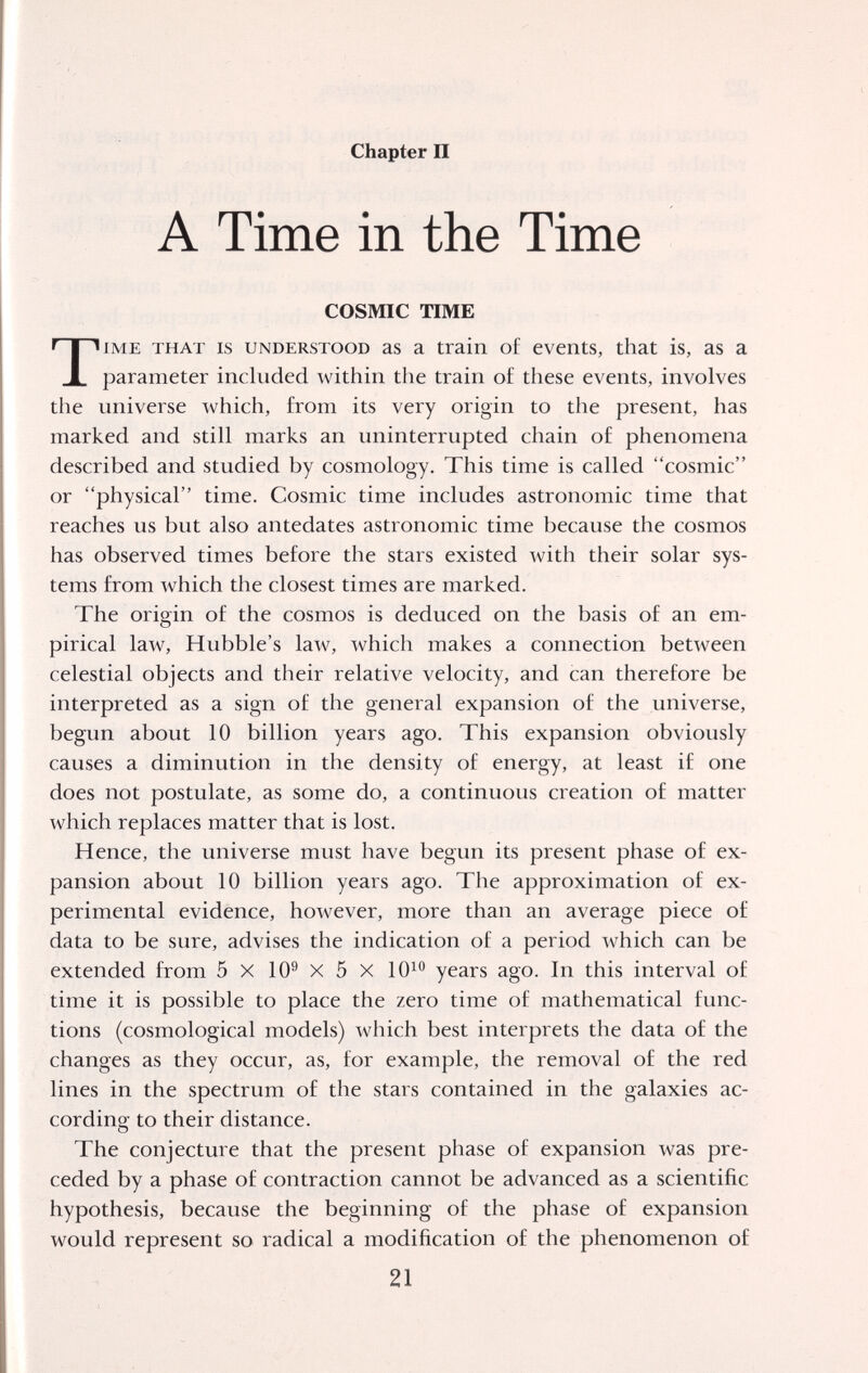 Chapter II A Time in the Time COSMIC TIME TIME THAT IS UNDERSTOOD as a train o£ events, that is, as a parameter included within the train of these events, involves the universe which, from its very origin to the present, has marked and still marks an uninterrupted chain of phenomena described and studied by cosmology. This time is called cosmic or physical time. Cosmic time includes astronomic time that reaches us but also antedates astronomic time because the cosmos has observed times before the stars existed with their solar sys¬ tems from which tlie closest times are marked. The origin of the cosmos is deduced on the basis of an em¬ pirical law, Hubble's law, which makes a connection between celestial objects and their relative velocity, and can therefore be interpreted as a sign of the general expansion of the universe, begun about 10 billion years ago. This expansion obviously causes a diminution in the density of energy, at least if one does not postulate, as some do, a continuous creation of matter which replaces matter that is lost. Hence, the universe must have begun its present phase of ex¬ pansion about 10 billion years ago. The approximation of ex¬ perimental evidence, however, more than an average piece of data to be sure, advises the indication of a period which can be extended from 5 X 10® X 5 X 10^^ years ago. In this interval of time it is possible to place the zero time of mathematical func¬ tions (cosmologica! models) which best interprets the data of the changes as they occur, as, for example, the removal of the red lines in the spectrum of the stars contained in the galaxies ac¬ cording to their distance. The conjecture that the present phase of expansion was pre¬ ceded by a phase of contraction cannot be advanced as a scientific hypothesis, because the beginning of the phase of expansion would represent so radical a modification of the phenomenon of 21