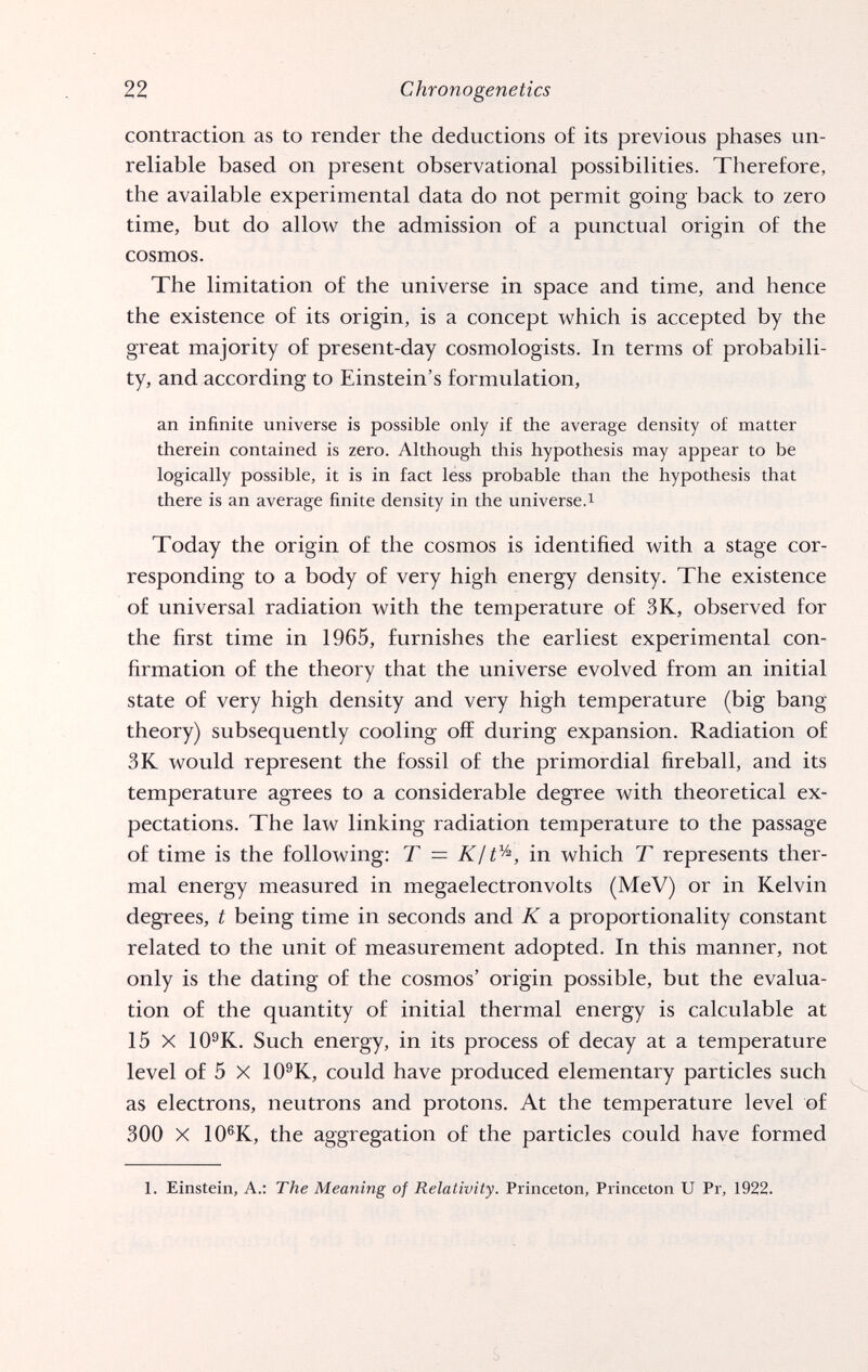 22 Chronogenetics contraction as to render the deductions o£ its previous phases un¬ reliable based on present observational possibilities. Therefore, the available experimental data do not permit going back to zero time, but do allow the admission of a punctual origin of the cosmos. The limitation of the universe in space and time, and hence the existence of its origin, is a concept which is accepted by the great majority of present-day cosmologists. In terms of probabili¬ ty, and according to Einstein's formulation, an infinite universe is possible only if the average density of matter therein contained is zero. Although this hypothesis may appear to be logically possible, it is in fact less probable than the hypothesis that there is an average finite density in the universe.^ Today the origin of the cosmos is identified with a stage cor¬ responding to a body of very high energy density. The existence of universal radiation with the temperature of 3K, observed for the first time in 1965, furnishes the earliest experimental con¬ firmation of the theory that the universe evolved from an initial state of very high density and very high temperature (big bang theory) subsequently cooling off during expansion. Radiation of 3K would represent the fossil of the primordial fireball, and its temperature agrees to a considerable degree with theoretical ex¬ pectations. The law linking radiation temperature to the passage of time is the following: T = in which T represents ther¬ mal energy measured in megaelectronvolts (MeV) or in Kelvin degrees, t being time in seconds and К a proportionality constant related to the unit of measurement adopted. In this manner, not only is the dating of the cosmos' origin possible, but the evalua¬ tion of the quantity of initial thermal energy is calculable at 15 X IO®K. Such energy, in its process of decay at a temperature level of 5 X lO^K, could have produced elementary particles such as electrons, neutrons and protons. At the temperature level of 300 X 10®K, the aggregation of the particles could have formed 1. Einstein, A.: The Meaning of Relativity. Princeton, Princeton U Pr, 1922.